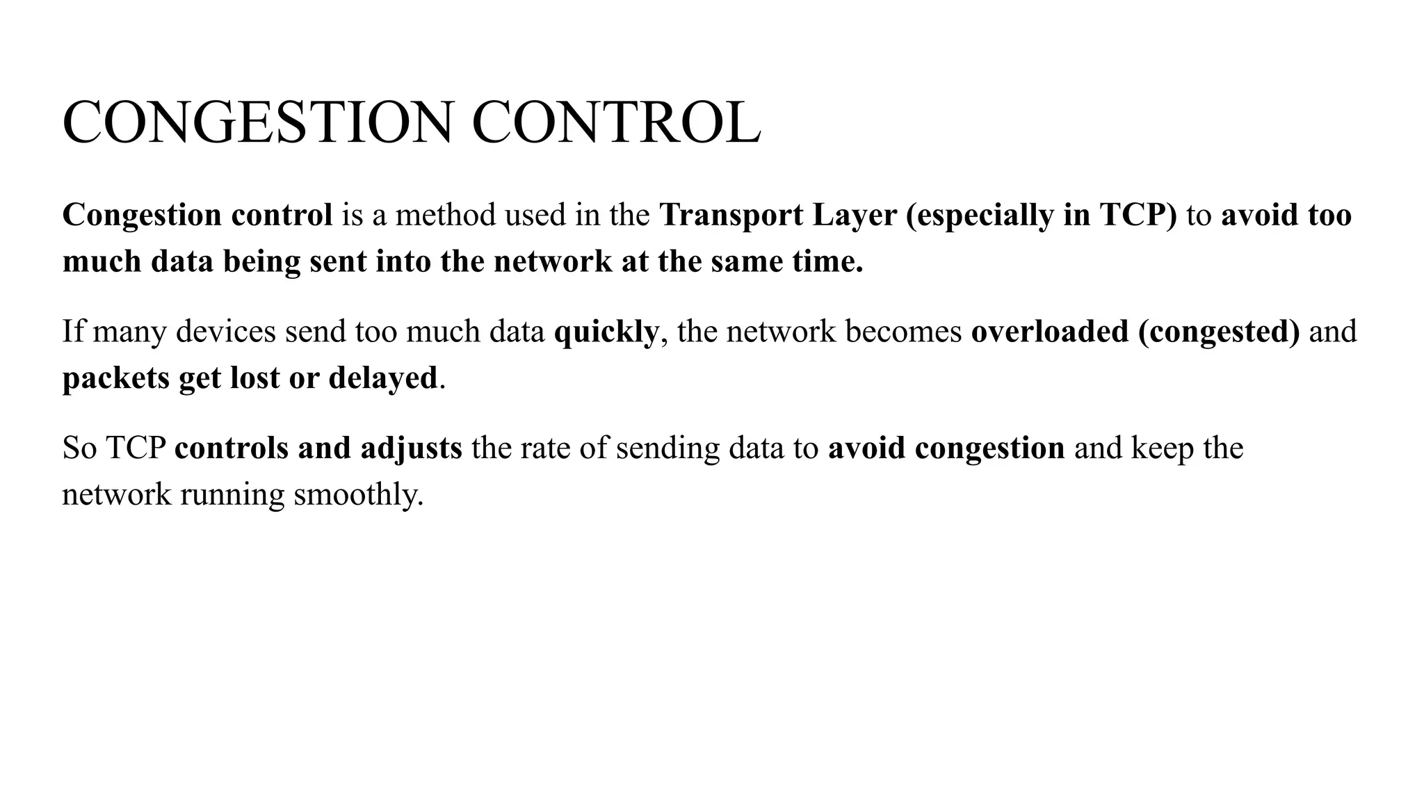 CONGESTION CONTROL
Congestion control is a method used in the Transport Layer (especially in TCP) to avoid too
much data being sent into the network at the same time.
If many devices send too much data quickly, the network becomes overloaded (congested) and
packets get lost or delayed.
So TCP controls and adjusts the rate of sending data to avoid congestion and keep the
network running smoothly.
 