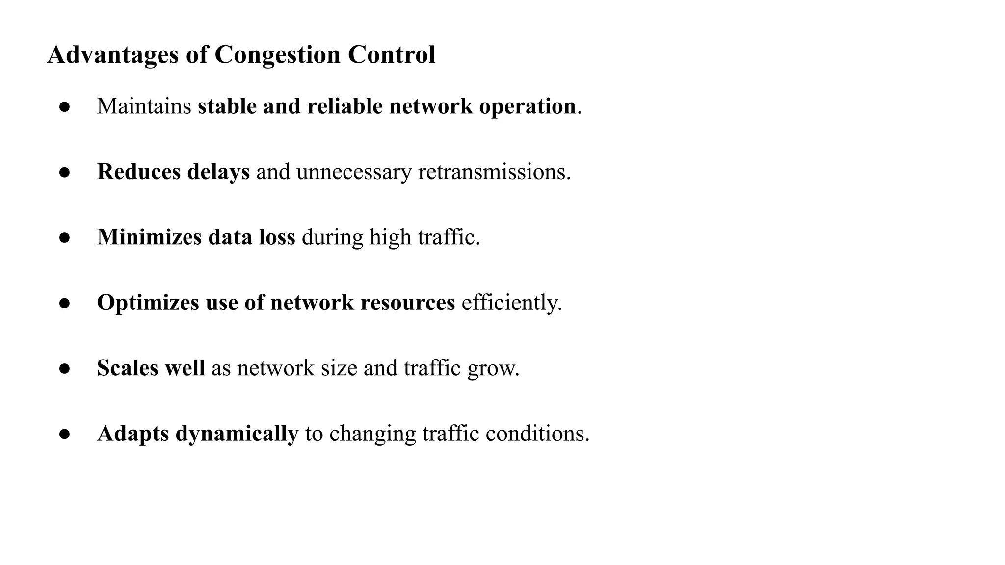 Advantages of Congestion Control
● Maintains stable and reliable network operation.
● Reduces delays and unnecessary retransmissions.
● Minimizes data loss during high traffic.
● Optimizes use of network resources efficiently.
● Scales well as network size and traffic grow.
● Adapts dynamically to changing traffic conditions.
 