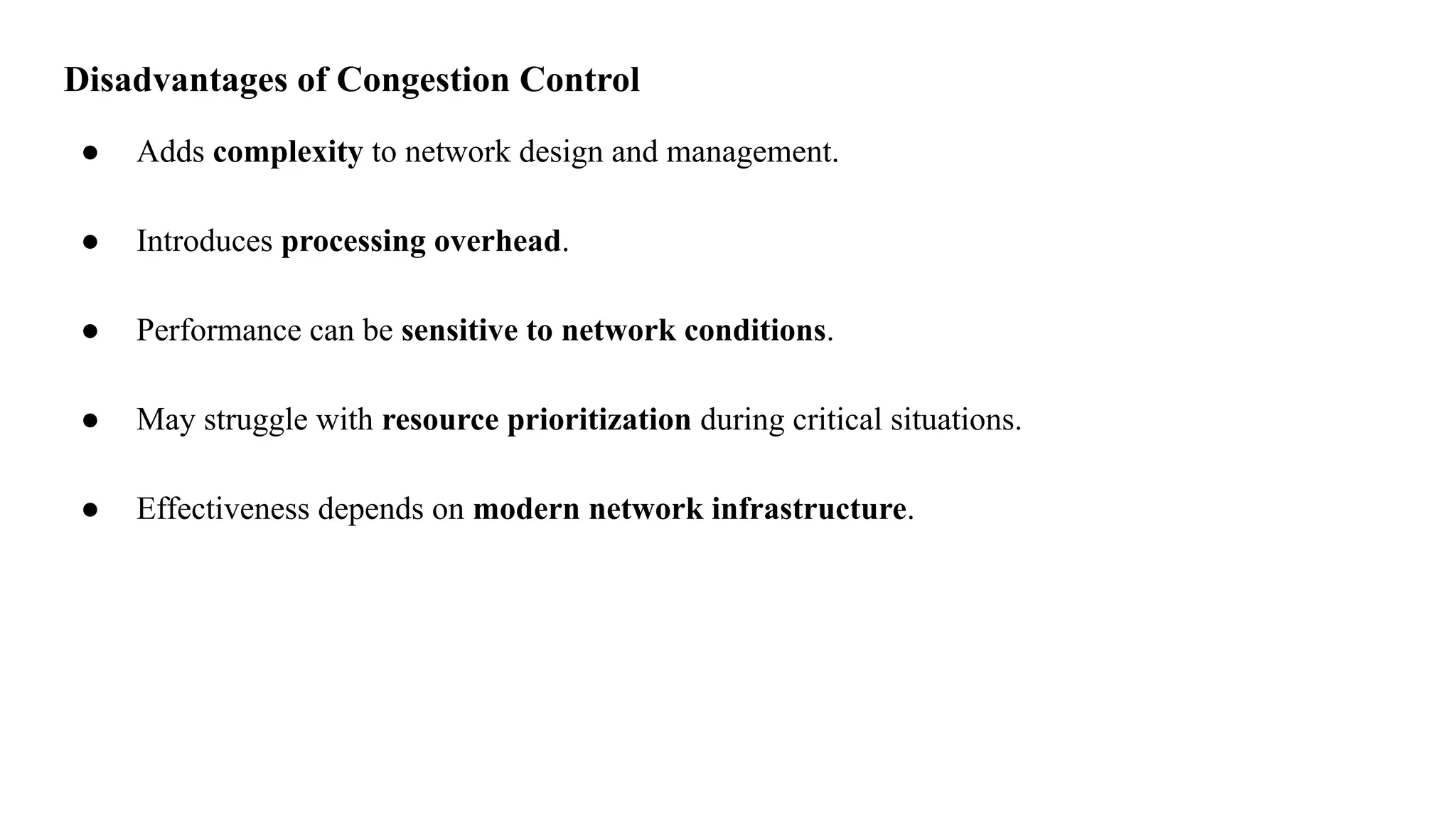 Disadvantages of Congestion Control
● Adds complexity to network design and management.
● Introduces processing overhead.
● Performance can be sensitive to network conditions.
● May struggle with resource prioritization during critical situations.
● Effectiveness depends on modern network infrastructure.
 