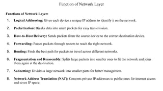 Function of Network Layer
Functions of Network Layer:
1. Logical Addressing: Gives each device a unique IP address to identify it on the network.
2. Packetization: Breaks data into small packets for easy transmission.
3. Host-to-Host Delivery: Sends packets from the source device to the correct destination device.
4. Forwarding: Passes packets through routers to reach the right network.
5. Routing: Finds the best path for packets to travel across different networks.
6. Fragmentation and Reassembly: Splits large packets into smaller ones to fit the network and joins
them again at the destination.
7. Subnetting: Divides a large network into smaller parts for better management.
8. Network Address Translation (NAT): Converts private IP addresses to public ones for internet access
and saves IP space.
 