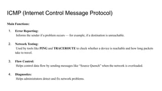 ICMP (Internet Control Message Protocol)
Main Functions:
1. Error Reporting:
Informs the sender if a problem occurs — for example, if a destination is unreachable.
2. Network Testing:
Used by tools like PING and TRACEROUTE to check whether a device is reachable and how long packets
take to travel.
3. Flow Control:
Helps control data flow by sending messages like “Source Quench” when the network is overloaded.
4. Diagnostics:
Helps administrators detect and fix network problems.
 