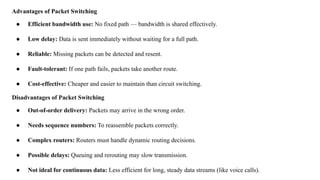 Advantages of Packet Switching
● Efficient bandwidth use: No fixed path — bandwidth is shared effectively.
● Low delay: Data is sent immediately without waiting for a full path.
● Reliable: Missing packets can be detected and resent.
● Fault-tolerant: If one path fails, packets take another route.
● Cost-effective: Cheaper and easier to maintain than circuit switching.
Disadvantages of Packet Switching
● Out-of-order delivery: Packets may arrive in the wrong order.
● Needs sequence numbers: To reassemble packets correctly.
● Complex routers: Routers must handle dynamic routing decisions.
● Possible delays: Queuing and rerouting may slow transmission.
● Not ideal for continuous data: Less efficient for long, steady data streams (like voice calls).
 