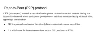 Peer-to-Peer (P2P) protocol
A P2P (peer-to-peer) protocol is a set of rules that govern communication and resource sharing in a
decentralized network where participants (peers) connect and share resources directly with each other,
bypassing a central server.
● PPP is a protocol used to send data directly between two devices over a serial link.
● It is widely used for internet connections, such as DSL, modems, or VPNs.
 
