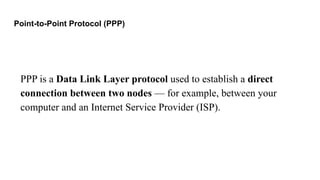 Point-to-Point Protocol (PPP)
PPP is a Data Link Layer protocol used to establish a direct
connection between two nodes — for example, between your
computer and an Internet Service Provider (ISP).
 