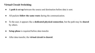 Virtual Circuit Switching
● A path is set up between the source and destination before data is sent.
● All packets follow the same route during the communication.
● To the user, it appears like a dedicated physical connection, but the path may be shared
by others.
● Setup phase is required before data transfer.
● After data transfer, the virtual circuit is cleared.
 