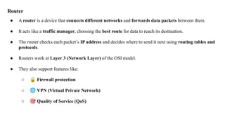 Router
● A router is a device that connects different networks and forwards data packets between them.
● It acts like a traffic manager, choosing the best route for data to reach its destination.
● The router checks each packet’s IP address and decides where to send it next using routing tables and
protocols.
● Routers work at Layer 3 (Network Layer) of the OSI model.
● They also support features like:
○ 🔒 Firewall protection
○ 🌐 VPN (Virtual Private Network)
○ 🎯 Quality of Service (QoS)
 