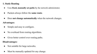 1. Static Routing
● Uses fixed, manually set paths by the network administrator.
● Packets always follow the same route.
● Does not change automatically when the network changes.
Advantages:
● Simple and easy to configure.
● No overhead from routing algorithms.
● Gives better control over routing paths.
Disadvantages:
● Not suitable for large networks.
● Must be manually updated for any change.
 