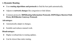 2. Dynamic Routing
● Uses routing algorithms and protocols to find the best path automatically.
● Adjusts to network changes like congestion or link failure.
● Common protocols: RIP(Routing Information Protocol), OSPF(Open Shortest Path
First), BGP(Border Gateway Protocol)
Advantages:
● Automatically adapts to changes.
● Scalable and reduces manual work.
Disadvantages:
● Higher overhead due to routing updates.
● Can be slower than static routing.
 