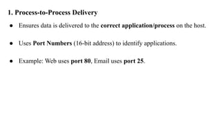 1. Process-to-Process Delivery
● Ensures data is delivered to the correct application/process on the host.
● Uses Port Numbers (16-bit address) to identify applications.
● Example: Web uses port 80, Email uses port 25.
 
