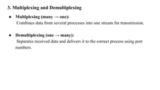 3. Multiplexing and Demultiplexing
● Multiplexing (many → one):
Combines data from several processes into one stream for transmission.
● Demultiplexing (one → many):
Separates received data and delivers it to the correct process using port
numbers.
 
