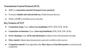 Transmission Control Protocol (TCP)
● TCP is a connection-oriented Transport Layer protocol.
● It ensures reliable and ordered delivery of data between devices.
● Works with IP to send data across networks.
Key Features of TCP
● Connection setup: Uses a three-way handshake (SYN, SYN-ACK, ACK).
● Connection termination: Uses a four-step handshake (FIN, ACK, FIN, ACK).
● Error checking: Uses ACKs and checksums to detect errors and retransmit lost data.
● Flow control: Adjusts data transmission to prevent overflow at the receiver.
● Congestion control: Uses algorithms like Slow Start and Fast Retransmit to avoid network
congestion.
 