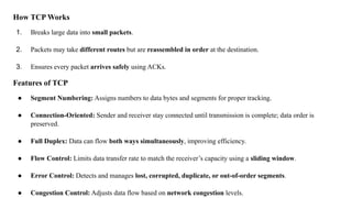 How TCP Works
1. Breaks large data into small packets.
2. Packets may take different routes but are reassembled in order at the destination.
3. Ensures every packet arrives safely using ACKs.
Features of TCP
● Segment Numbering: Assigns numbers to data bytes and segments for proper tracking.
● Connection-Oriented: Sender and receiver stay connected until transmission is complete; data order is
preserved.
● Full Duplex: Data can flow both ways simultaneously, improving efficiency.
● Flow Control: Limits data transfer rate to match the receiver’s capacity using a sliding window.
● Error Control: Detects and manages lost, corrupted, duplicate, or out-of-order segments.
● Congestion Control: Adjusts data flow based on network congestion levels.
 