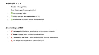Advantages of TCP
● Reliable delivery of data.
● Error checking and recovery included.
● ✅ Maintains data order.
● ✅ Widely used and well-standardized (IETF).
● ✅ Works with IP to connect devices across networks.
Disadvantages of TCP
● ❌ Heavyweight: May be too large for small or low-resource networks.
● ❌ Slower: Multiple layers can reduce network speed.
● ❌ Limited to TCP/IP suite: Cannot work with other protocols like Bluetooth.
● ❌ Old design: Few modifications in the last 30 years.
 