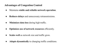 Advantages of Congestion Control
● Maintains stable and reliable network operation.
● Reduces delays and unnecessary retransmissions.
● Minimizes data loss during high traffic.
● Optimizes use of network resources efficiently.
● Scales well as network size and traffic grow.
● Adapts dynamically to changing traffic conditions.
 