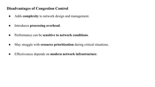 Disadvantages of Congestion Control
● Adds complexity to network design and management.
● Introduces processing overhead.
● Performance can be sensitive to network conditions.
● May struggle with resource prioritization during critical situations.
● Effectiveness depends on modern network infrastructure.
 