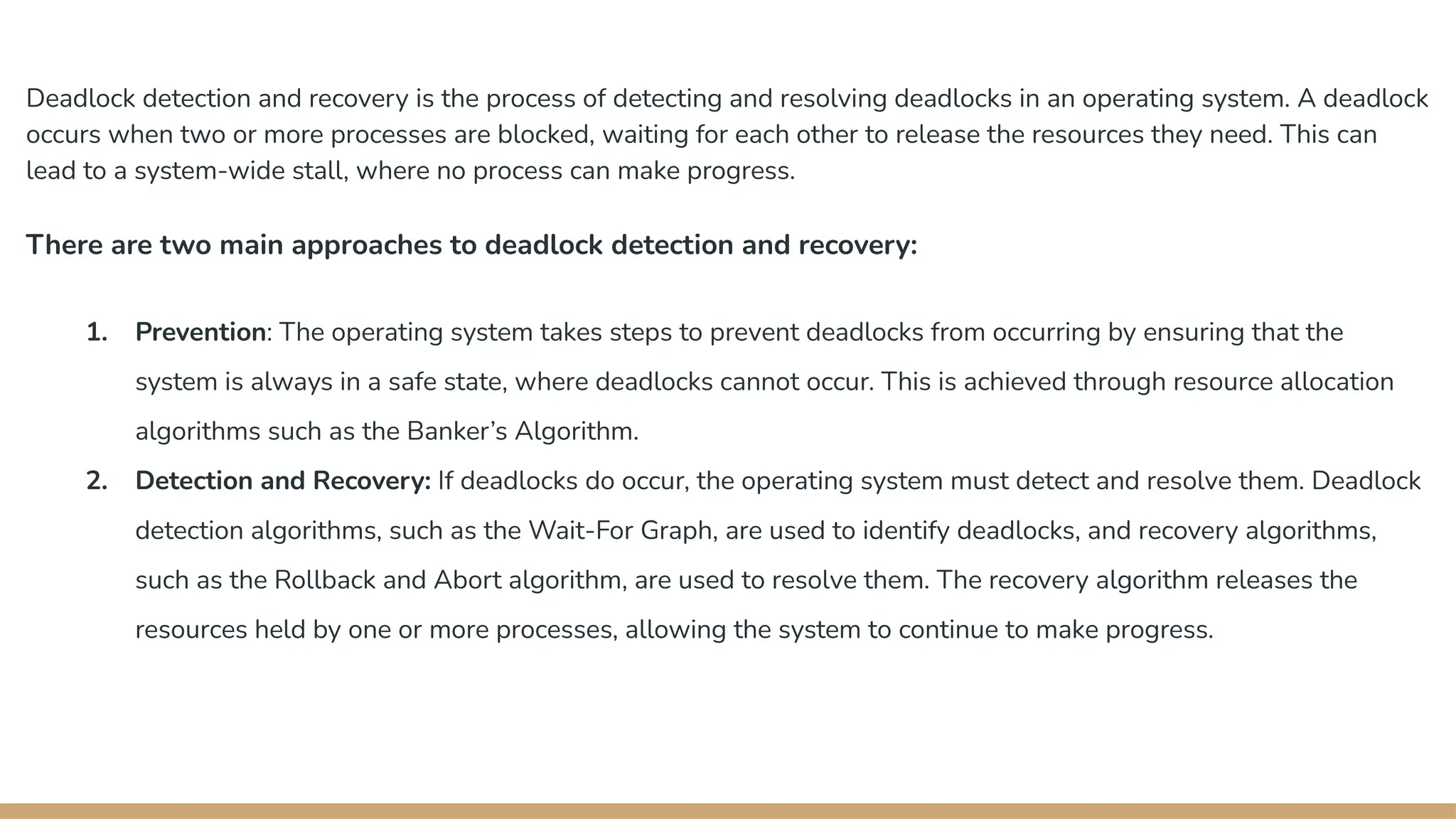 Deadlock detection and recovery is the process of detecting and resolving deadlocks in an operating system. A deadlock
occurs when two or more processes are blocked, waiting for each other to release the resources they need. This can
lead to a system-wide stall, where no process can make progress.
There are two main approaches to deadlock detection and recovery:
1. Prevention: The operating system takes steps to prevent deadlocks from occurring by ensuring that the
system is always in a safe state, where deadlocks cannot occur. This is achieved through resource allocation
algorithms such as the Banker’s Algorithm.
2. Detection and Recovery: If deadlocks do occur, the operating system must detect and resolve them. Deadlock
detection algorithms, such as the Wait-For Graph, are used to identify deadlocks, and recovery algorithms,
such as the Rollback and Abort algorithm, are used to resolve them. The recovery algorithm releases the
resources held by one or more processes, allowing the system to continue to make progress.
 