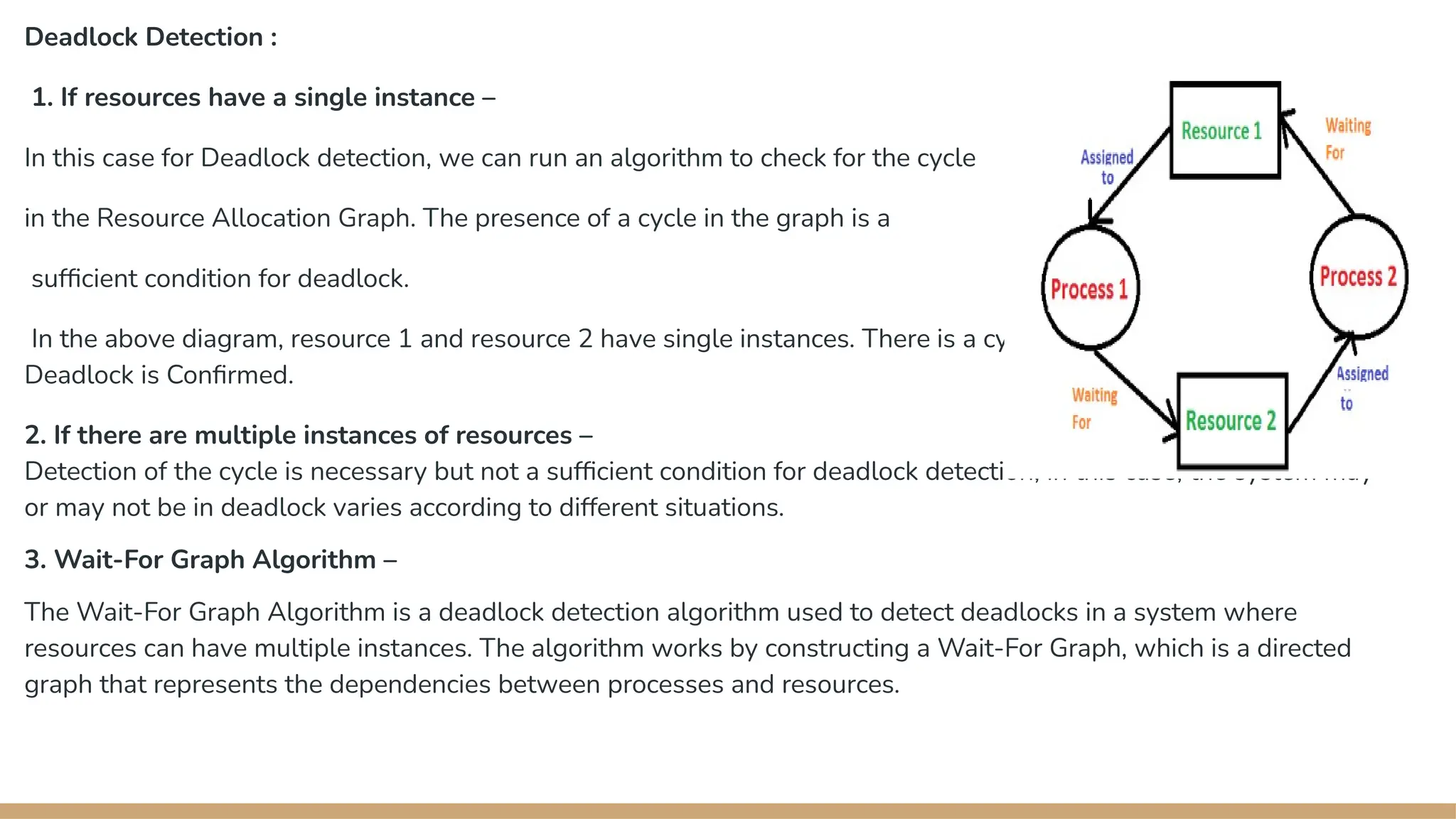 Deadlock Detection :
1. If resources have a single instance –
In this case for Deadlock detection, we can run an algorithm to check for the cycle
in the Resource Allocation Graph. The presence of a cycle in the graph is a
sufficient condition for deadlock.
In the above diagram, resource 1 and resource 2 have single instances. There is a cycle R1 P1 R2 P2. So,
→ → →
Deadlock is Confirmed.
2. If there are multiple instances of resources –
Detection of the cycle is necessary but not a sufficient condition for deadlock detection, in this case, the system may
or may not be in deadlock varies according to different situations.
3. Wait-For Graph Algorithm –
The Wait-For Graph Algorithm is a deadlock detection algorithm used to detect deadlocks in a system where
resources can have multiple instances. The algorithm works by constructing a Wait-For Graph, which is a directed
graph that represents the dependencies between processes and resources.
 