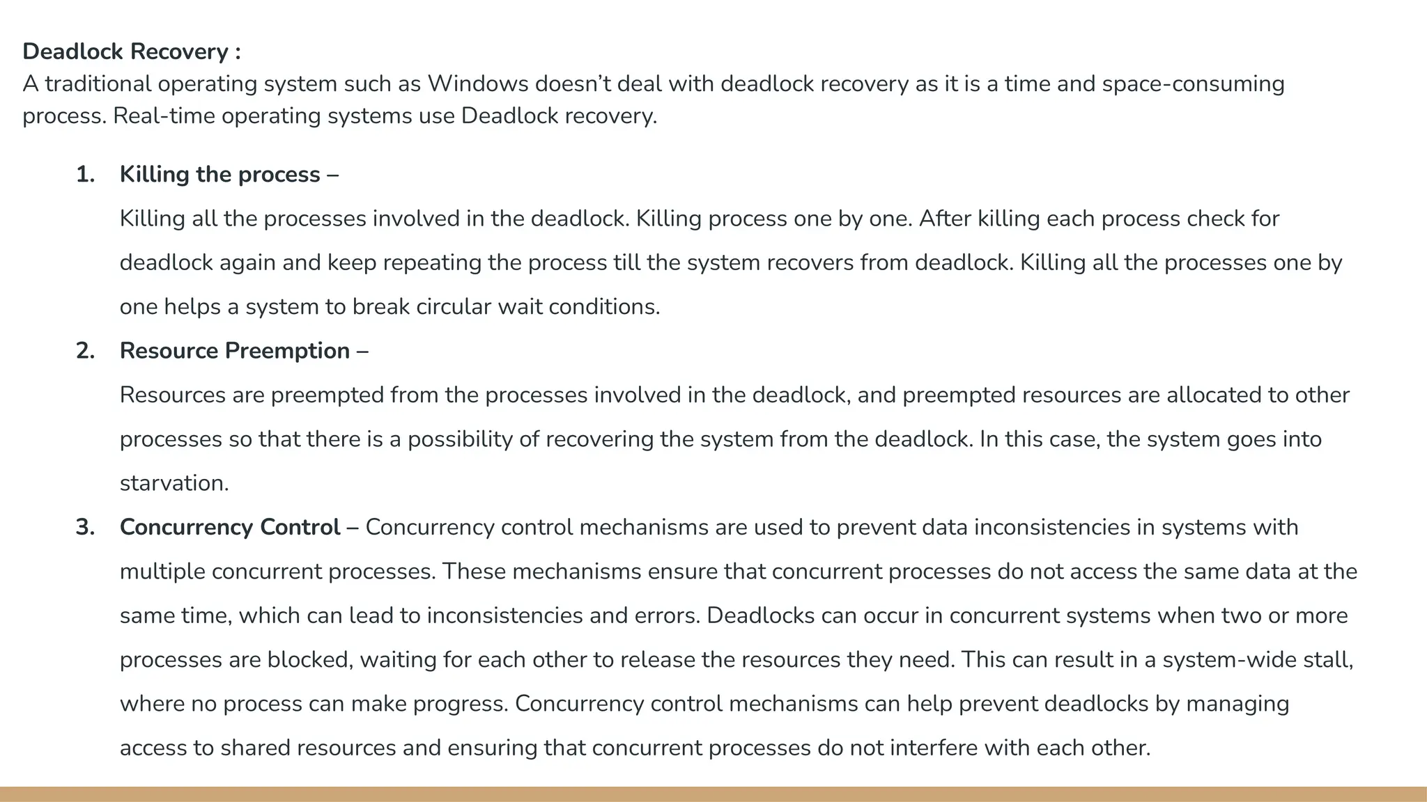 Deadlock Recovery :
A traditional operating system such as Windows doesn’t deal with deadlock recovery as it is a time and space-consuming
process. Real-time operating systems use Deadlock recovery.
1. Killing the process –
Killing all the processes involved in the deadlock. Killing process one by one. After killing each process check for
deadlock again and keep repeating the process till the system recovers from deadlock. Killing all the processes one by
one helps a system to break circular wait conditions.
2. Resource Preemption –
Resources are preempted from the processes involved in the deadlock, and preempted resources are allocated to other
processes so that there is a possibility of recovering the system from the deadlock. In this case, the system goes into
starvation.
3. Concurrency Control – Concurrency control mechanisms are used to prevent data inconsistencies in systems with
multiple concurrent processes. These mechanisms ensure that concurrent processes do not access the same data at the
same time, which can lead to inconsistencies and errors. Deadlocks can occur in concurrent systems when two or more
processes are blocked, waiting for each other to release the resources they need. This can result in a system-wide stall,
where no process can make progress. Concurrency control mechanisms can help prevent deadlocks by managing
access to shared resources and ensuring that concurrent processes do not interfere with each other.
 