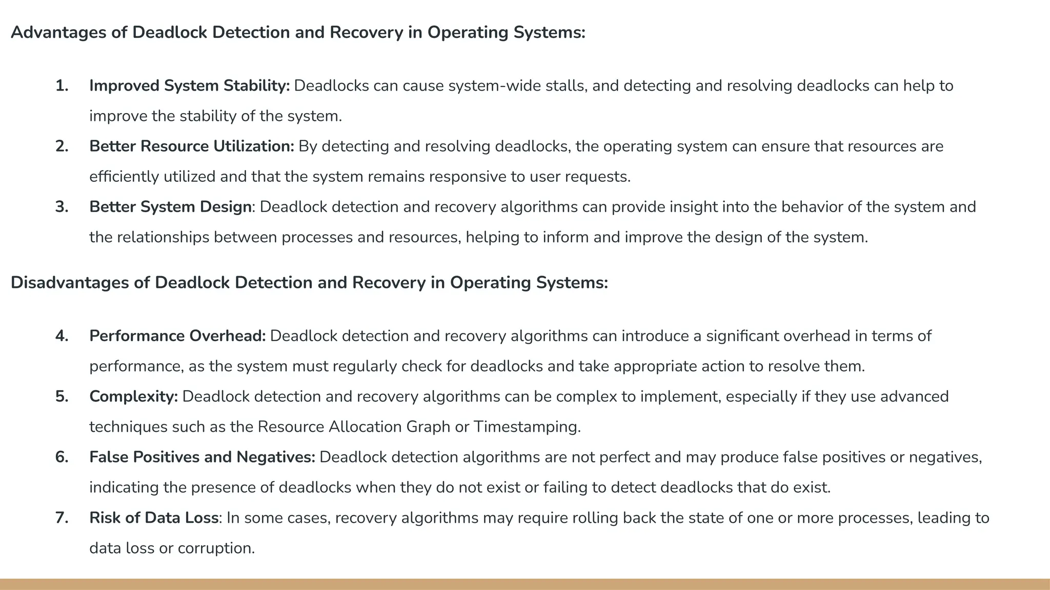 Advantages of Deadlock Detection and Recovery in Operating Systems:
1. Improved System Stability: Deadlocks can cause system-wide stalls, and detecting and resolving deadlocks can help to
improve the stability of the system.
2. Better Resource Utilization: By detecting and resolving deadlocks, the operating system can ensure that resources are
efficiently utilized and that the system remains responsive to user requests.
3. Better System Design: Deadlock detection and recovery algorithms can provide insight into the behavior of the system and
the relationships between processes and resources, helping to inform and improve the design of the system.
Disadvantages of Deadlock Detection and Recovery in Operating Systems:
4. Performance Overhead: Deadlock detection and recovery algorithms can introduce a significant overhead in terms of
performance, as the system must regularly check for deadlocks and take appropriate action to resolve them.
5. Complexity: Deadlock detection and recovery algorithms can be complex to implement, especially if they use advanced
techniques such as the Resource Allocation Graph or Timestamping.
6. False Positives and Negatives: Deadlock detection algorithms are not perfect and may produce false positives or negatives,
indicating the presence of deadlocks when they do not exist or failing to detect deadlocks that do exist.
7. Risk of Data Loss: In some cases, recovery algorithms may require rolling back the state of one or more processes, leading to
data loss or corruption.
 
