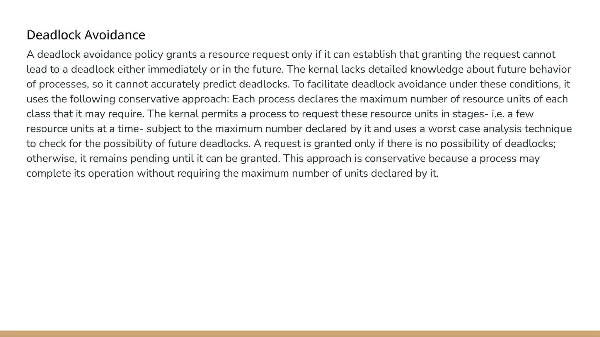 Deadlock Avoidance
A deadlock avoidance policy grants a resource request only if it can establish that granting the request cannot
lead to a deadlock either immediately or in the future. The kernal lacks detailed knowledge about future behavior
of processes, so it cannot accurately predict deadlocks. To facilitate deadlock avoidance under these conditions, it
uses the following conservative approach: Each process declares the maximum number of resource units of each
class that it may require. The kernal permits a process to request these resource units in stages- i.e. a few
resource units at a time- subject to the maximum number declared by it and uses a worst case analysis technique
to check for the possibility of future deadlocks. A request is granted only if there is no possibility of deadlocks;
otherwise, it remains pending until it can be granted. This approach is conservative because a process may
complete its operation without requiring the maximum number of units declared by it.
 