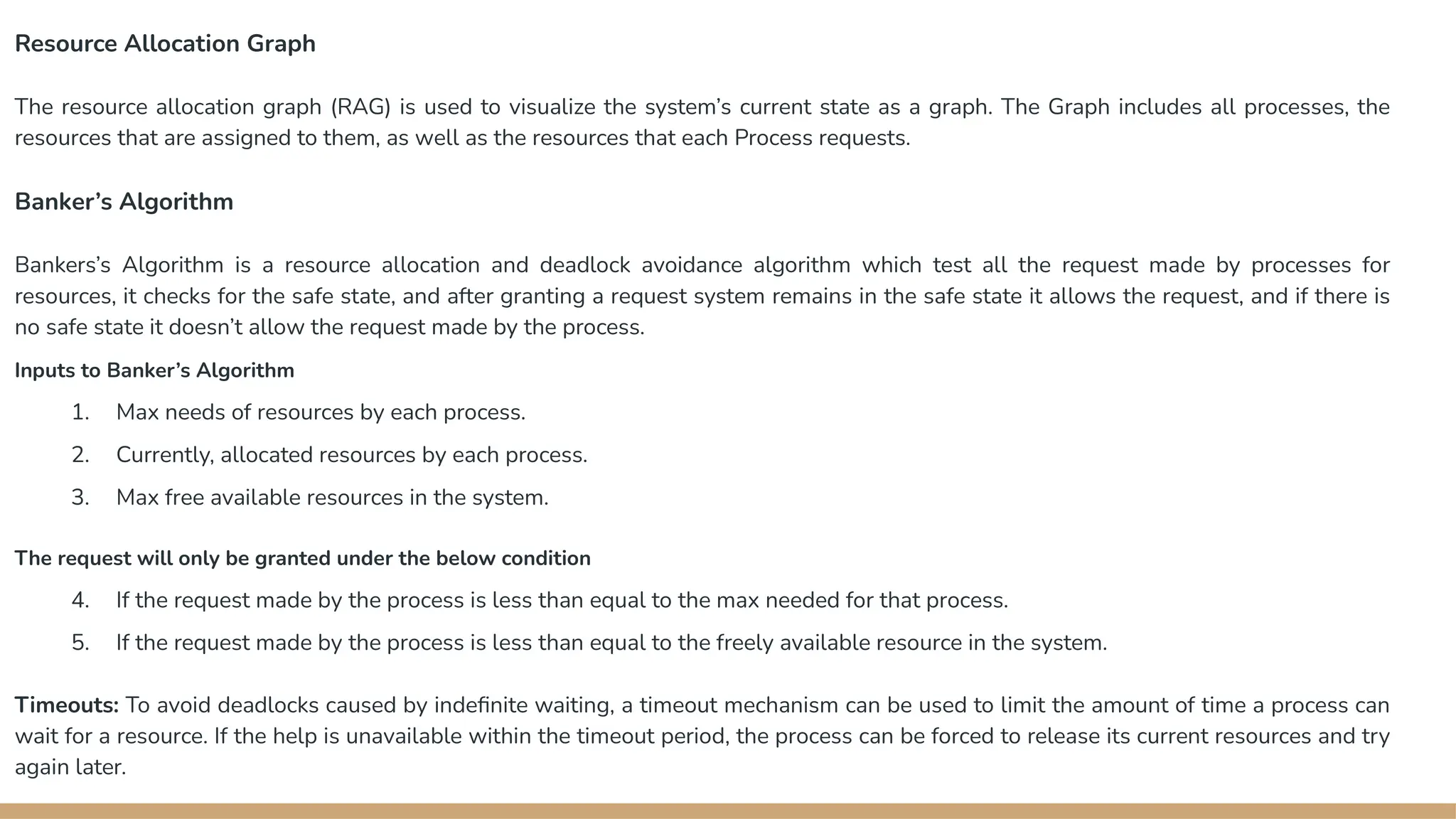 Resource Allocation Graph
The resource allocation graph (RAG) is used to visualize the system’s current state as a graph. The Graph includes all processes, the
resources that are assigned to them, as well as the resources that each Process requests.
Banker’s Algorithm
Bankers’s Algorithm is a resource allocation and deadlock avoidance algorithm which test all the request made by processes for
resources, it checks for the safe state, and after granting a request system remains in the safe state it allows the request, and if there is
no safe state it doesn’t allow the request made by the process.
Inputs to Banker’s Algorithm
1. Max needs of resources by each process.
2. Currently, allocated resources by each process.
3. Max free available resources in the system.
The request will only be granted under the below condition
4. If the request made by the process is less than equal to the max needed for that process.
5. If the request made by the process is less than equal to the freely available resource in the system.
Timeouts: To avoid deadlocks caused by indefinite waiting, a timeout mechanism can be used to limit the amount of time a process can
wait for a resource. If the help is unavailable within the timeout period, the process can be forced to release its current resources and try
again later.
 