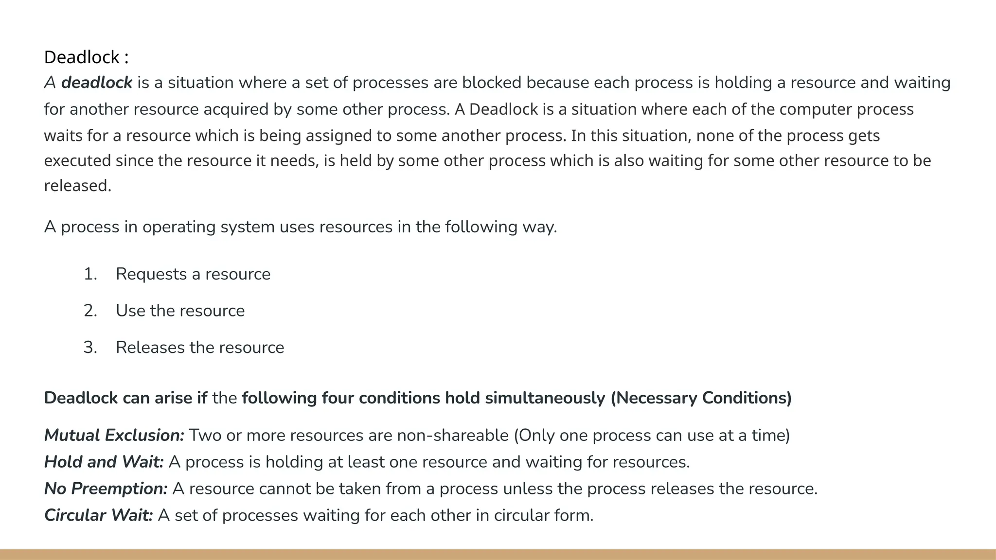 Deadlock :
A deadlock is a situation where a set of processes are blocked because each process is holding a resource and waiting
for another resource acquired by some other process. A Deadlock is a situation where each of the computer process
waits for a resource which is being assigned to some another process. In this situation, none of the process gets
executed since the resource it needs, is held by some other process which is also waiting for some other resource to be
released.
A process in operating system uses resources in the following way.
1. Requests a resource
2. Use the resource
3. Releases the resource
Deadlock can arise if the following four conditions hold simultaneously (Necessary Conditions)
Mutual Exclusion: Two or more resources are non-shareable (Only one process can use at a time)
Hold and Wait: A process is holding at least one resource and waiting for resources.
No Preemption: A resource cannot be taken from a process unless the process releases the resource.
Circular Wait: A set of processes waiting for each other in circular form.
 