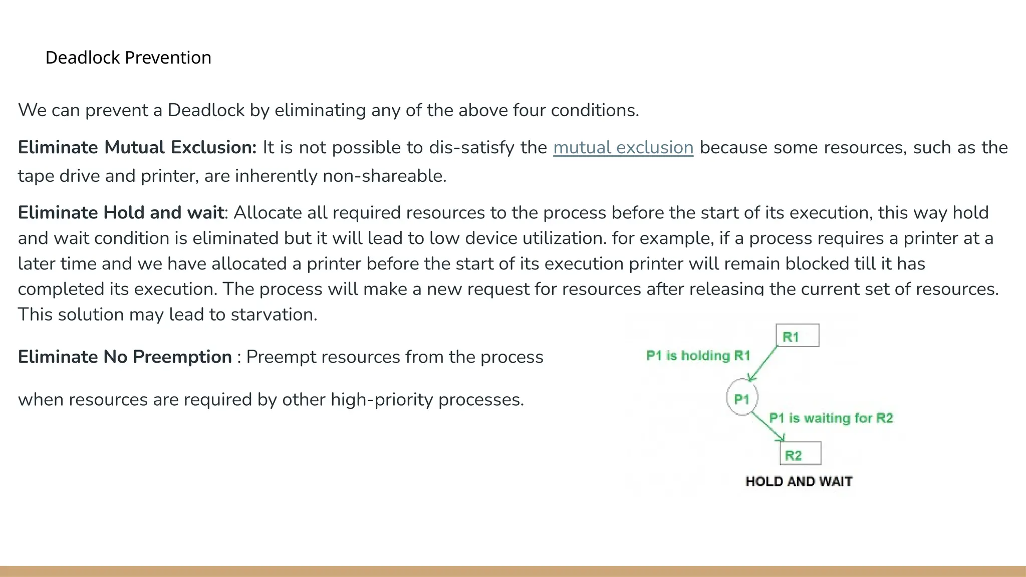 Deadlock Prevention
We can prevent a Deadlock by eliminating any of the above four conditions.
Eliminate Mutual Exclusion: It is not possible to dis-satisfy the mutual exclusion because some resources, such as the
tape drive and printer, are inherently non-shareable.
Eliminate Hold and wait: Allocate all required resources to the process before the start of its execution, this way hold
and wait condition is eliminated but it will lead to low device utilization. for example, if a process requires a printer at a
later time and we have allocated a printer before the start of its execution printer will remain blocked till it has
completed its execution. The process will make a new request for resources after releasing the current set of resources.
This solution may lead to starvation.
Eliminate No Preemption : Preempt resources from the process
when resources are required by other high-priority processes.
 