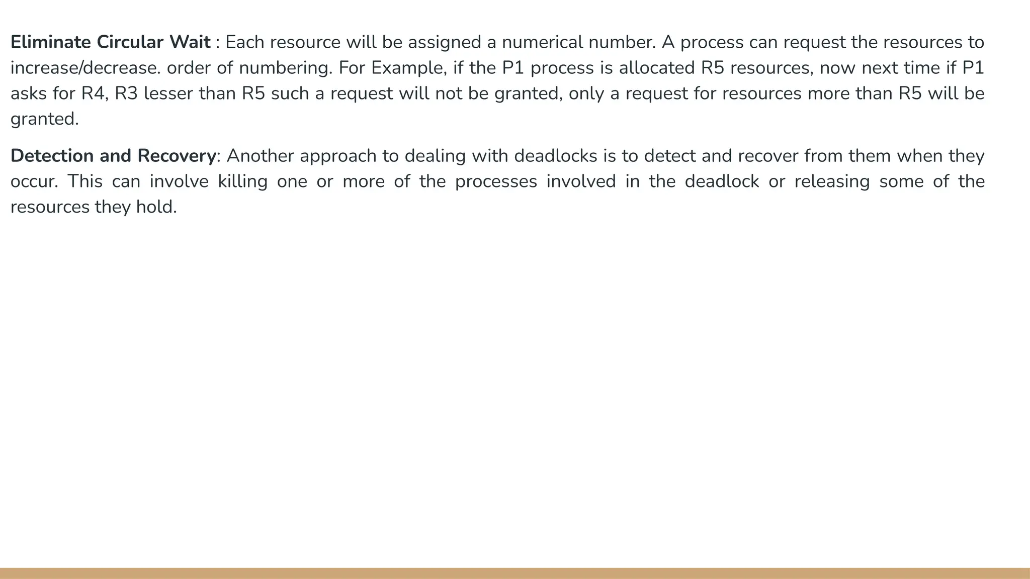 Eliminate Circular Wait : Each resource will be assigned a numerical number. A process can request the resources to
increase/decrease. order of numbering. For Example, if the P1 process is allocated R5 resources, now next time if P1
asks for R4, R3 lesser than R5 such a request will not be granted, only a request for resources more than R5 will be
granted.
Detection and Recovery: Another approach to dealing with deadlocks is to detect and recover from them when they
occur. This can involve killing one or more of the processes involved in the deadlock or releasing some of the
resources they hold.
 
