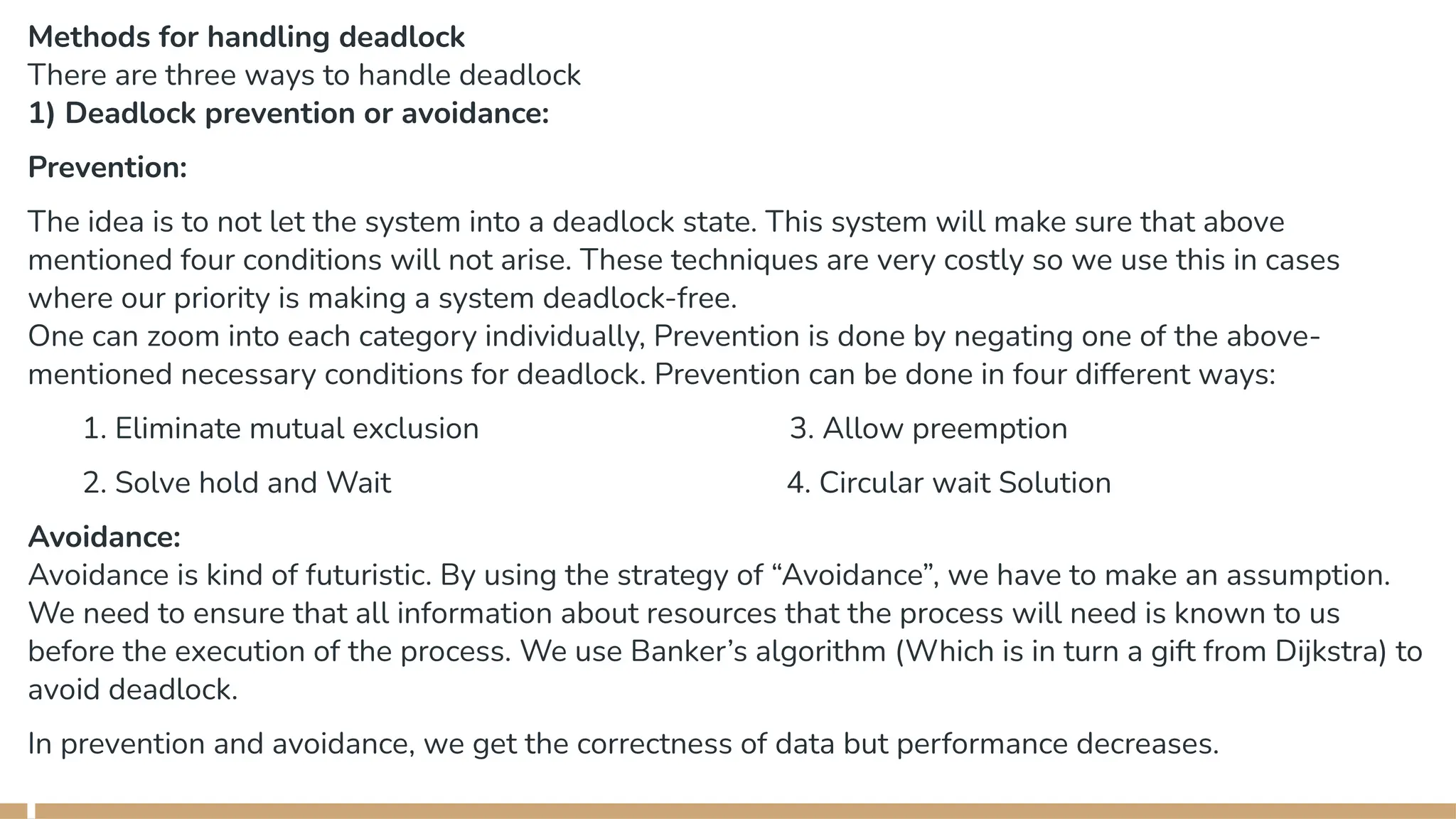 Methods for handling deadlock
There are three ways to handle deadlock
1) Deadlock prevention or avoidance:
Prevention:
The idea is to not let the system into a deadlock state. This system will make sure that above
mentioned four conditions will not arise. These techniques are very costly so we use this in cases
where our priority is making a system deadlock-free.
One can zoom into each category individually, Prevention is done by negating one of the above-
mentioned necessary conditions for deadlock. Prevention can be done in four different ways:
1. Eliminate mutual exclusion 3. Allow preemption
2. Solve hold and Wait 4. Circular wait Solution
Avoidance:
Avoidance is kind of futuristic. By using the strategy of “Avoidance”, we have to make an assumption.
We need to ensure that all information about resources that the process will need is known to us
before the execution of the process. We use Banker’s algorithm (Which is in turn a gift from Dijkstra) to
avoid deadlock.
In prevention and avoidance, we get the correctness of data but performance decreases.
 