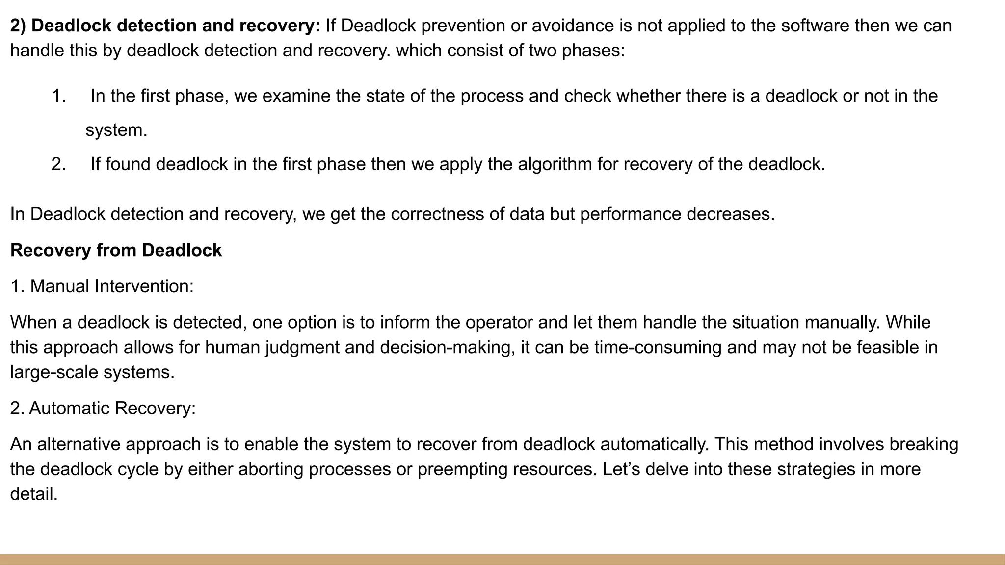 2) Deadlock detection and recovery: If Deadlock prevention or avoidance is not applied to the software then we can
handle this by deadlock detection and recovery. which consist of two phases:
1. In the first phase, we examine the state of the process and check whether there is a deadlock or not in the
system.
2. If found deadlock in the first phase then we apply the algorithm for recovery of the deadlock.
In Deadlock detection and recovery, we get the correctness of data but performance decreases.
Recovery from Deadlock
1. Manual Intervention:
When a deadlock is detected, one option is to inform the operator and let them handle the situation manually. While
this approach allows for human judgment and decision-making, it can be time-consuming and may not be feasible in
large-scale systems.
2. Automatic Recovery:
An alternative approach is to enable the system to recover from deadlock automatically. This method involves breaking
the deadlock cycle by either aborting processes or preempting resources. Let’s delve into these strategies in more
detail.
 