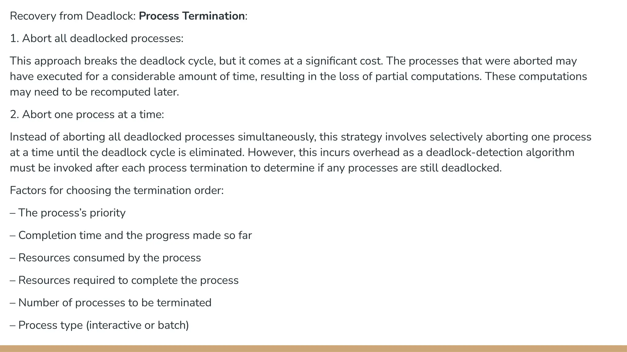 Recovery from Deadlock: Process Termination:
1. Abort all deadlocked processes:
This approach breaks the deadlock cycle, but it comes at a significant cost. The processes that were aborted may
have executed for a considerable amount of time, resulting in the loss of partial computations. These computations
may need to be recomputed later.
2. Abort one process at a time:
Instead of aborting all deadlocked processes simultaneously, this strategy involves selectively aborting one process
at a time until the deadlock cycle is eliminated. However, this incurs overhead as a deadlock-detection algorithm
must be invoked after each process termination to determine if any processes are still deadlocked.
Factors for choosing the termination order:
– The process’s priority
– Completion time and the progress made so far
– Resources consumed by the process
– Resources required to complete the process
– Number of processes to be terminated
– Process type (interactive or batch)
 