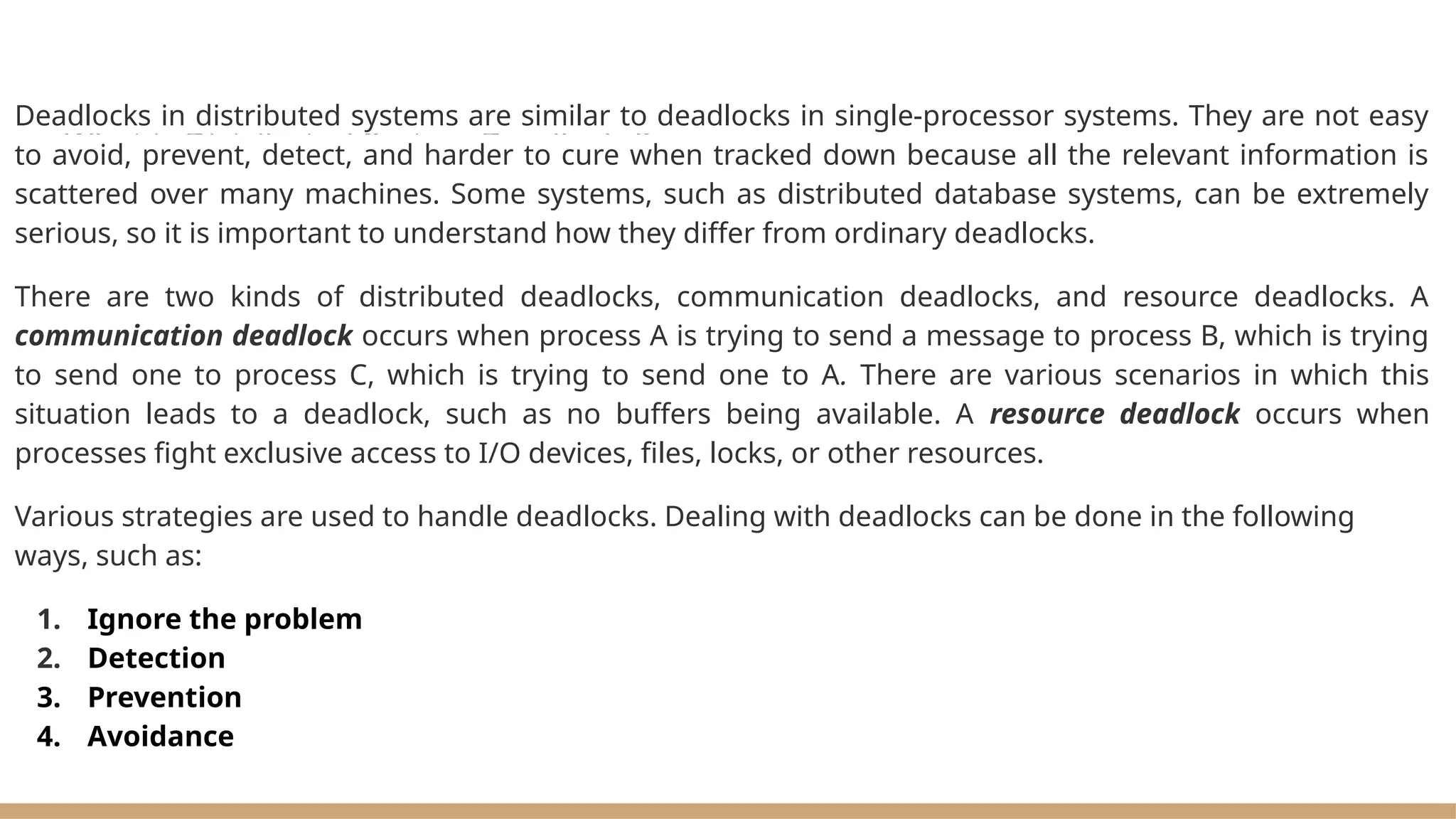What is Distributed System Deadlocks?
Deadlocks in distributed systems are similar to deadlocks in single-processor systems. They are not easy
to avoid, prevent, detect, and harder to cure when tracked down because all the relevant information is
scattered over many machines. Some systems, such as distributed database systems, can be extremely
serious, so it is important to understand how they differ from ordinary deadlocks.
There are two kinds of distributed deadlocks, communication deadlocks, and resource deadlocks. A
communication deadlock occurs when process A is trying to send a message to process B, which is trying
to send one to process C, which is trying to send one to A. There are various scenarios in which this
situation leads to a deadlock, such as no buffers being available. A resource deadlock occurs when
processes fight exclusive access to I/O devices, files, locks, or other resources.
Various strategies are used to handle deadlocks. Dealing with deadlocks can be done in the following
ways, such as:
1. Ignore the problem
2. Detection
3. Prevention
4. Avoidance
 