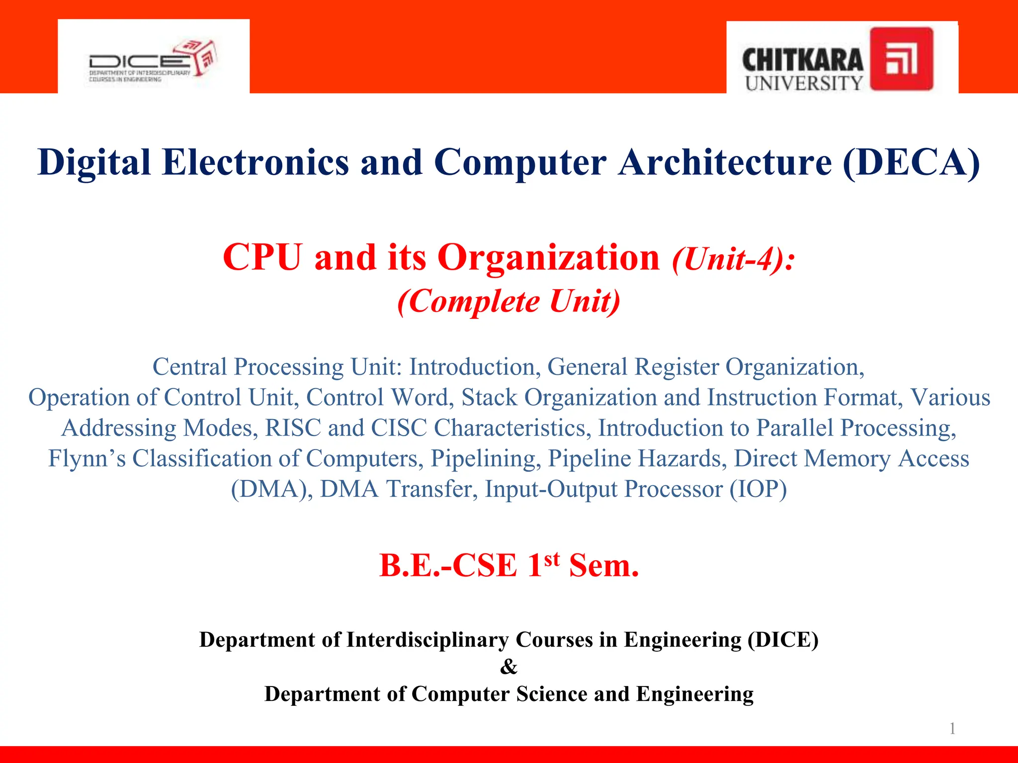 1
Digital Electronics and Computer Architecture (DECA)
CPU and its Organization (Unit-4):
(Complete Unit)
Central Processing Unit: Introduction, General Register Organization,
Operation of Control Unit, Control Word, Stack Organization and Instruction Format, Various
Addressing Modes, RISC and CISC Characteristics, Introduction to Parallel Processing,
Flynn’s Classification of Computers, Pipelining, Pipeline Hazards, Direct Memory Access
(DMA), DMA Transfer, Input-Output Processor (IOP)
B.E.-CSE 1st Sem.
Department of Interdisciplinary Courses in Engineering (DICE)
&
Department of Computer Science and Engineering
 