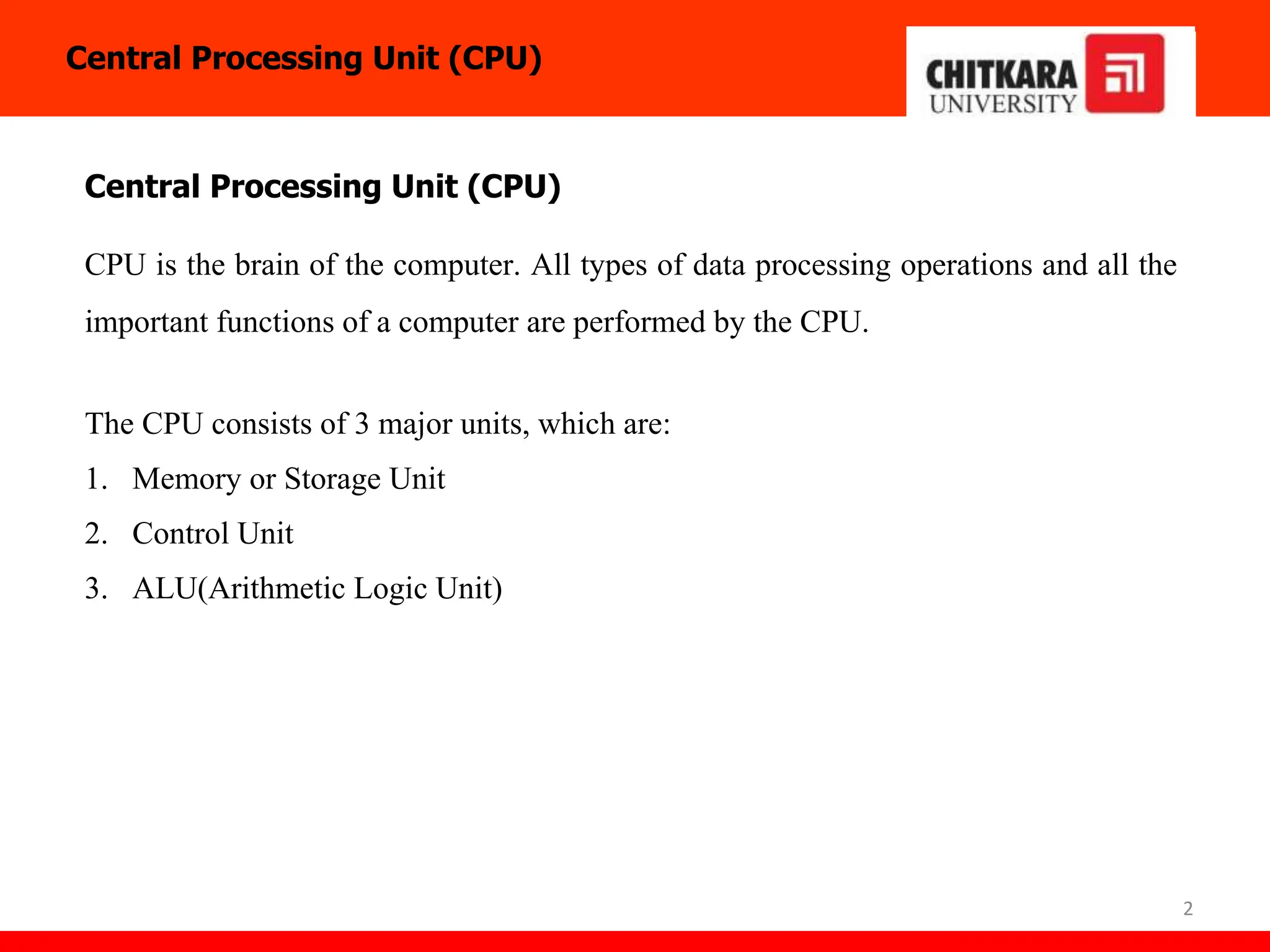 2
Central Processing Unit (CPU)
CPU is the brain of the computer. All types of data processing operations and all the
important functions of a computer are performed by the CPU.
The CPU consists of 3 major units, which are:
1. Memory or Storage Unit
2. Control Unit
3. ALU(Arithmetic Logic Unit)
Central Processing Unit (CPU)
 