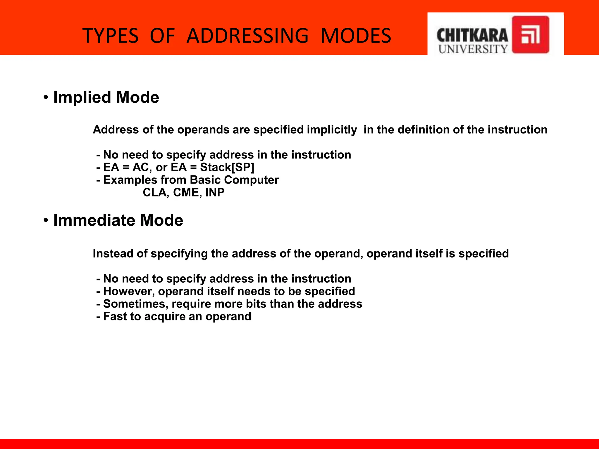 TYPES OF ADDRESSING MODES
• Implied Mode
Address of the operands are specified implicitly in the definition of the instruction
- No need to specify address in the instruction
- EA = AC, or EA = Stack[SP]
- Examples from Basic Computer
CLA, CME, INP
• Immediate Mode
Instead of specifying the address of the operand, operand itself is specified
- No need to specify address in the instruction
- However, operand itself needs to be specified
- Sometimes, require more bits than the address
- Fast to acquire an operand
 
