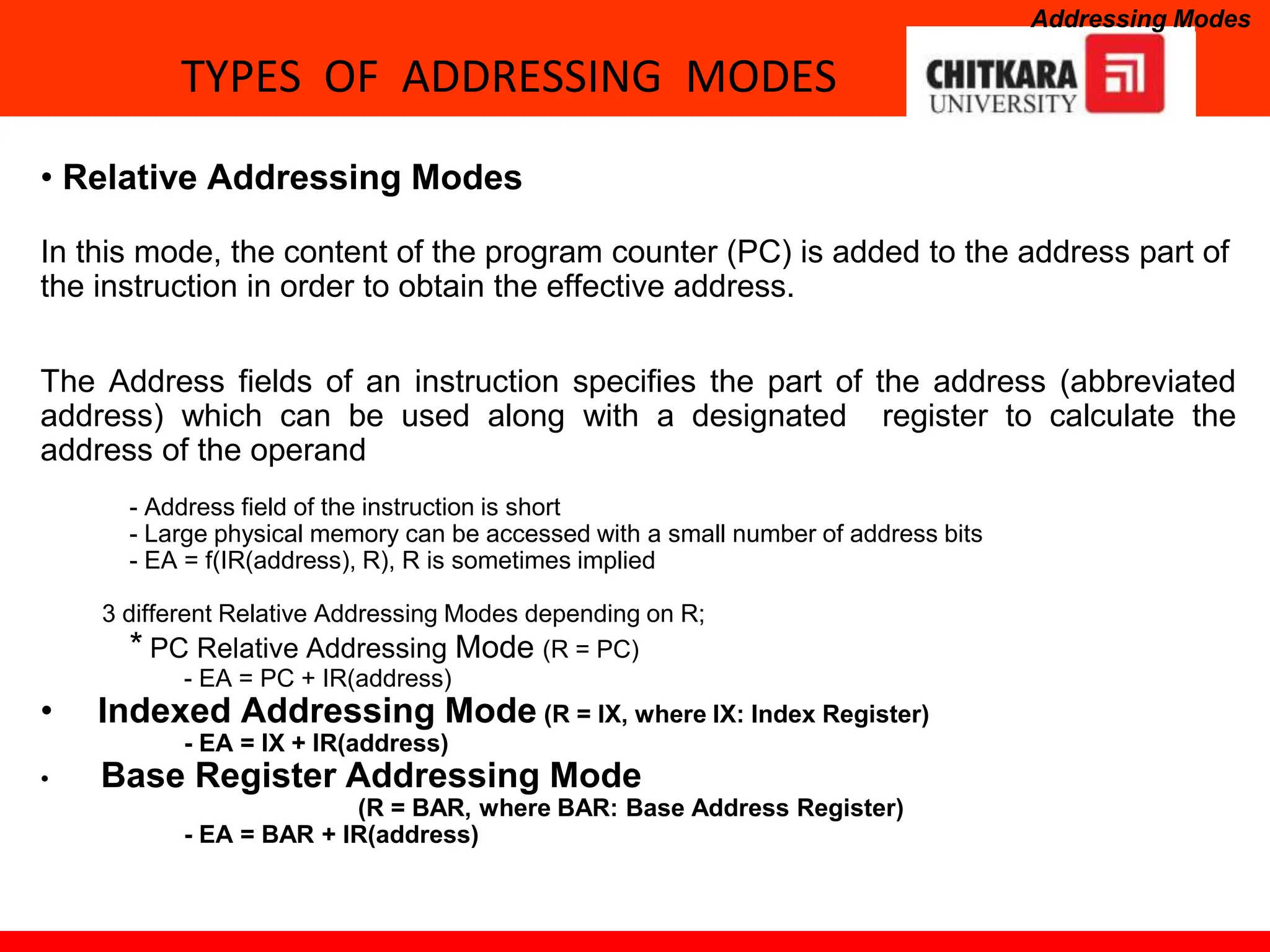 TYPES OF ADDRESSING MODES
Addressing Modes
• Relative Addressing Modes
In this mode, the content of the program counter (PC) is added to the address part of
the instruction in order to obtain the effective address.
The Address fields of an instruction specifies the part of the address (abbreviated
address) which can be used along with a designated register to calculate the
address of the operand
- Address field of the instruction is short
- Large physical memory can be accessed with a small number of address bits
- EA = f(IR(address), R), R is sometimes implied
3 different Relative Addressing Modes depending on R;
* PC Relative Addressing Mode (R = PC)
- EA = PC + IR(address)
• Indexed Addressing Mode (R = IX, where IX: Index Register)
- EA = IX + IR(address)
• Base Register Addressing Mode
(R = BAR, where BAR: Base Address Register)
- EA = BAR + IR(address)
 
