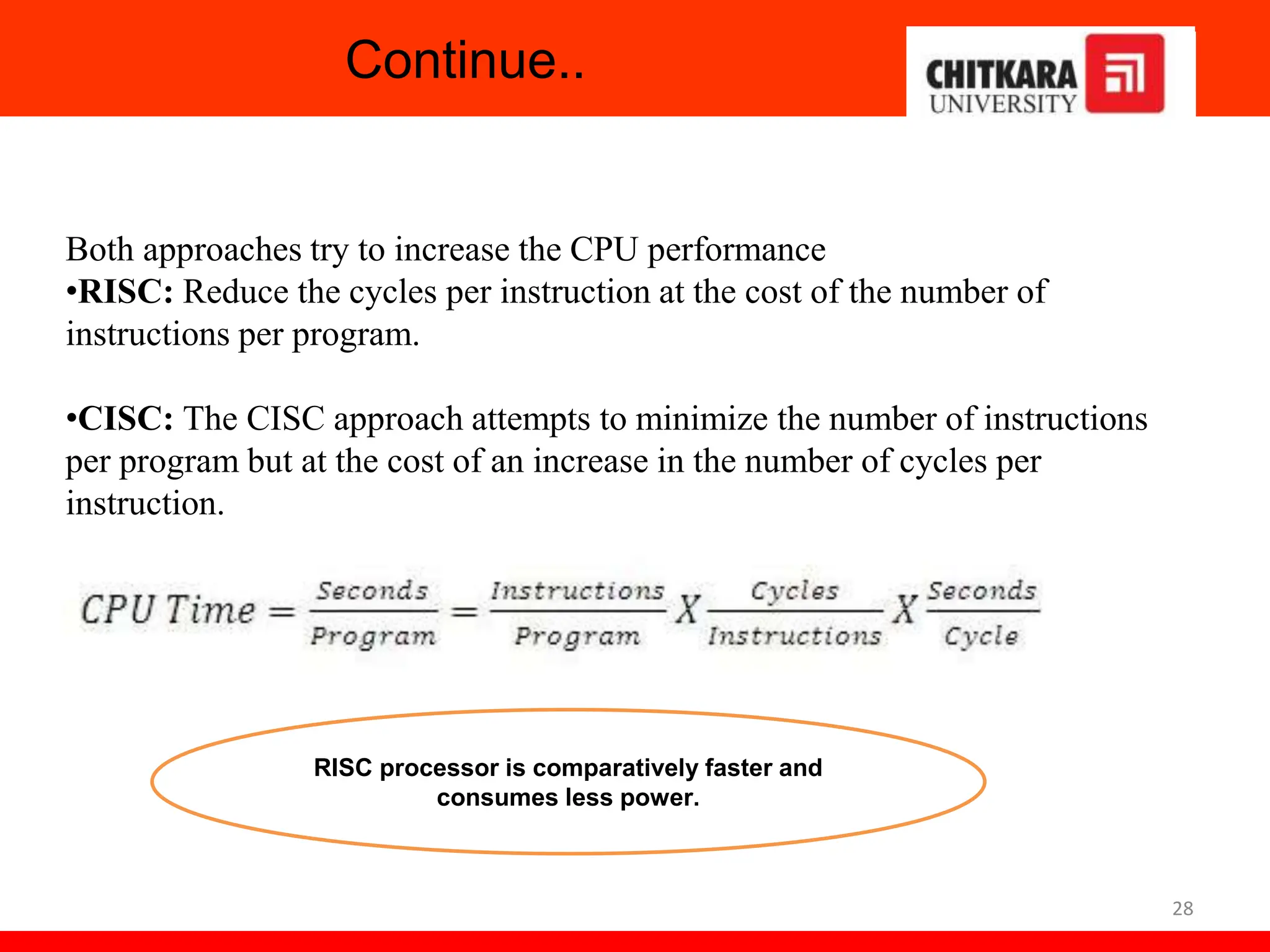 Continue..
28
Both approaches try to increase the CPU performance
•RISC: Reduce the cycles per instruction at the cost of the number of
instructions per program.
•CISC: The CISC approach attempts to minimize the number of instructions
per program but at the cost of an increase in the number of cycles per
instruction.
RISC processor is comparatively faster and
consumes less power.
 