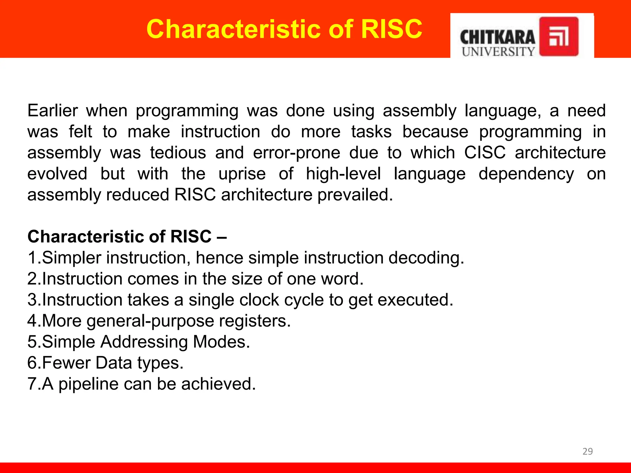 Characteristic of RISC
29
Earlier when programming was done using assembly language, a need
was felt to make instruction do more tasks because programming in
assembly was tedious and error-prone due to which CISC architecture
evolved but with the uprise of high-level language dependency on
assembly reduced RISC architecture prevailed.
Characteristic of RISC –
1.Simpler instruction, hence simple instruction decoding.
2.Instruction comes in the size of one word.
3.Instruction takes a single clock cycle to get executed.
4.More general-purpose registers.
5.Simple Addressing Modes.
6.Fewer Data types.
7.A pipeline can be achieved.
 