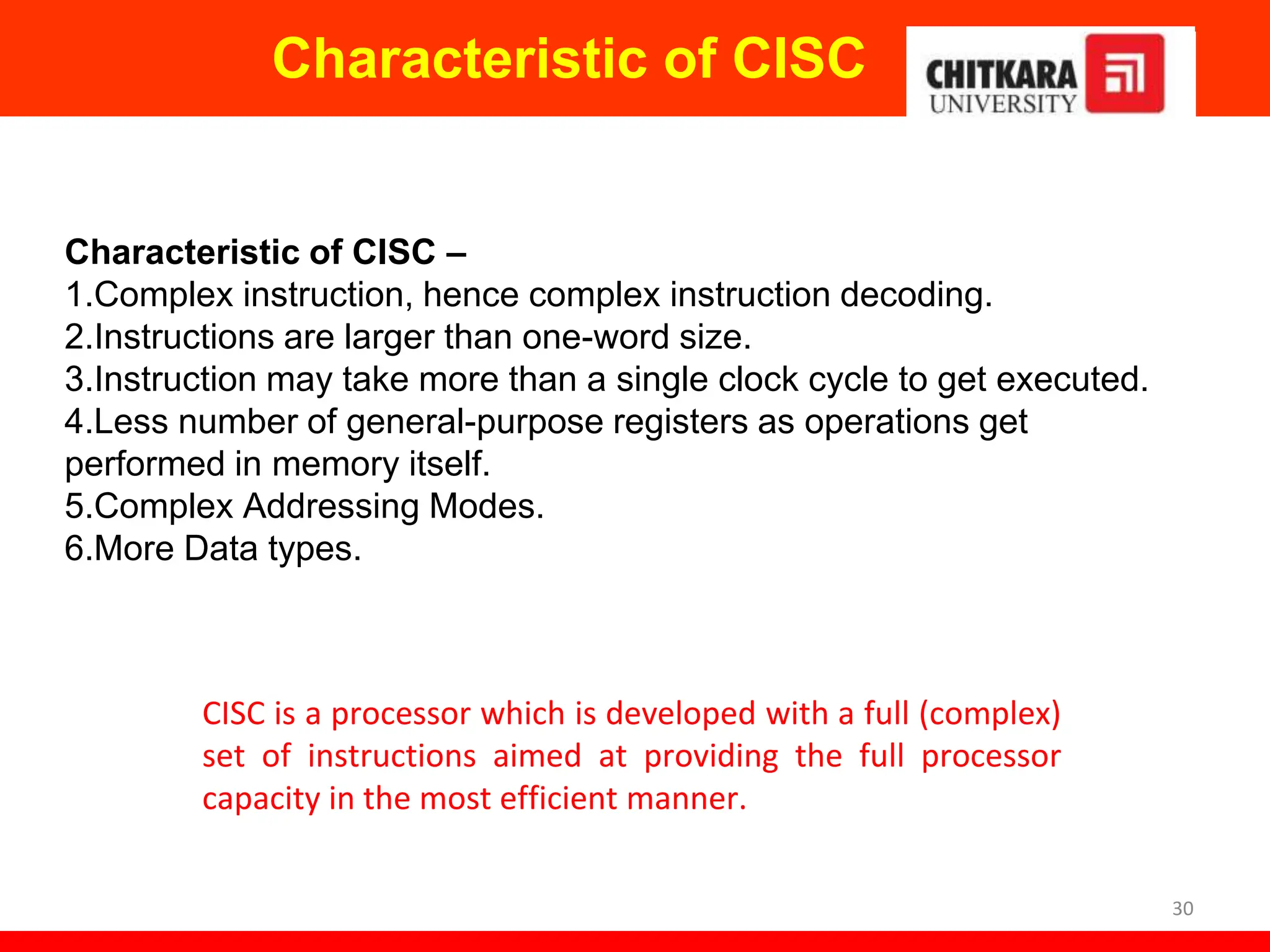 Characteristic of CISC
30
Characteristic of CISC –
1.Complex instruction, hence complex instruction decoding.
2.Instructions are larger than one-word size.
3.Instruction may take more than a single clock cycle to get executed.
4.Less number of general-purpose registers as operations get
performed in memory itself.
5.Complex Addressing Modes.
6.More Data types.
CISC is a processor which is developed with a full (complex)
set of instructions aimed at providing the full processor
capacity in the most efficient manner.
 