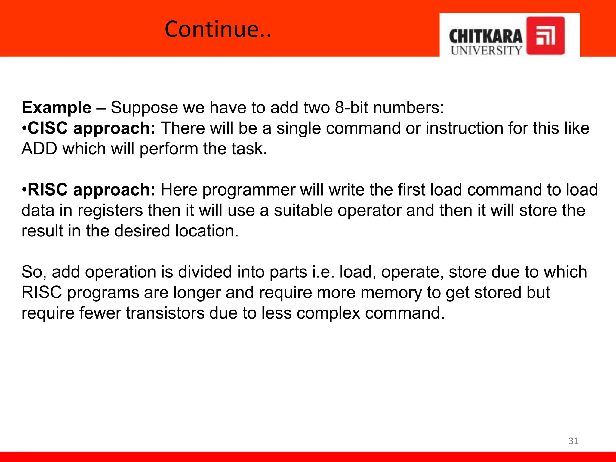 Continue..
31
Example – Suppose we have to add two 8-bit numbers:
•CISC approach: There will be a single command or instruction for this like
ADD which will perform the task.
•RISC approach: Here programmer will write the first load command to load
data in registers then it will use a suitable operator and then it will store the
result in the desired location.
So, add operation is divided into parts i.e. load, operate, store due to which
RISC programs are longer and require more memory to get stored but
require fewer transistors due to less complex command.
 