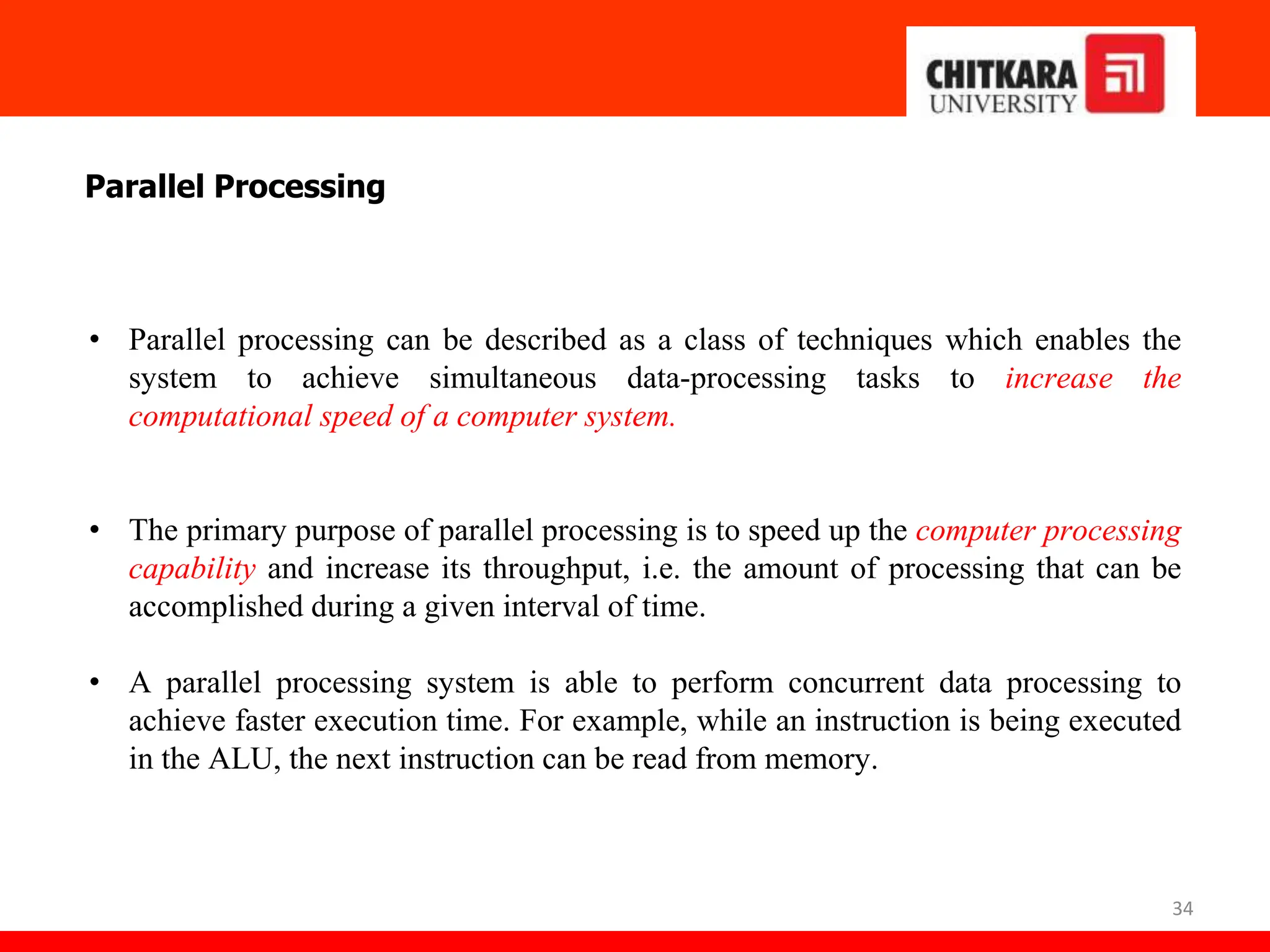 34
Parallel Processing
• Parallel processing can be described as a class of techniques which enables the
system to achieve simultaneous data-processing tasks to increase the
computational speed of a computer system.
• The primary purpose of parallel processing is to speed up the computer processing
capability and increase its throughput, i.e. the amount of processing that can be
accomplished during a given interval of time.
• A parallel processing system is able to perform concurrent data processing to
achieve faster execution time. For example, while an instruction is being executed
in the ALU, the next instruction can be read from memory.
 