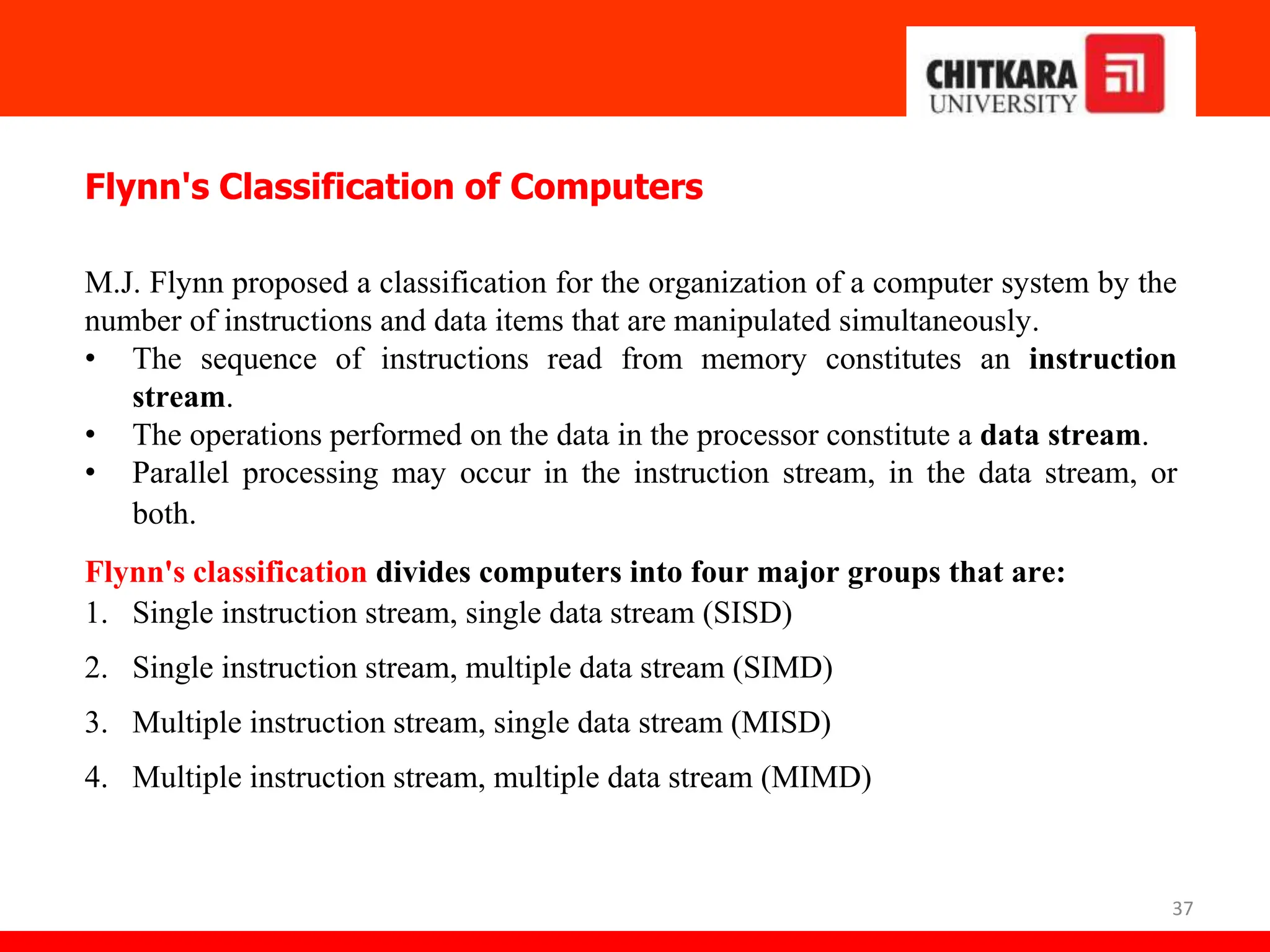 37
Flynn's Classification of Computers
M.J. Flynn proposed a classification for the organization of a computer system by the
number of instructions and data items that are manipulated simultaneously.
• The sequence of instructions read from memory constitutes an instruction
stream.
• The operations performed on the data in the processor constitute a data stream.
• Parallel processing may occur in the instruction stream, in the data stream, or
both.
Flynn's classification divides computers into four major groups that are:
1. Single instruction stream, single data stream (SISD)
2. Single instruction stream, multiple data stream (SIMD)
3. Multiple instruction stream, single data stream (MISD)
4. Multiple instruction stream, multiple data stream (MIMD)
 