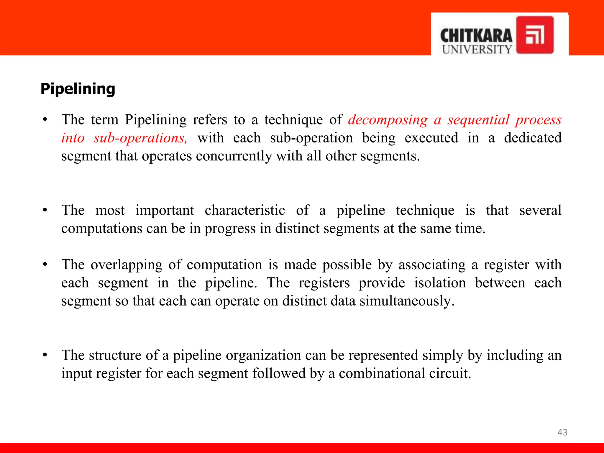 43
Pipelining
• The term Pipelining refers to a technique of decomposing a sequential process
into sub-operations, with each sub-operation being executed in a dedicated
segment that operates concurrently with all other segments.
• The most important characteristic of a pipeline technique is that several
computations can be in progress in distinct segments at the same time.
• The overlapping of computation is made possible by associating a register with
each segment in the pipeline. The registers provide isolation between each
segment so that each can operate on distinct data simultaneously.
• The structure of a pipeline organization can be represented simply by including an
input register for each segment followed by a combinational circuit.
 