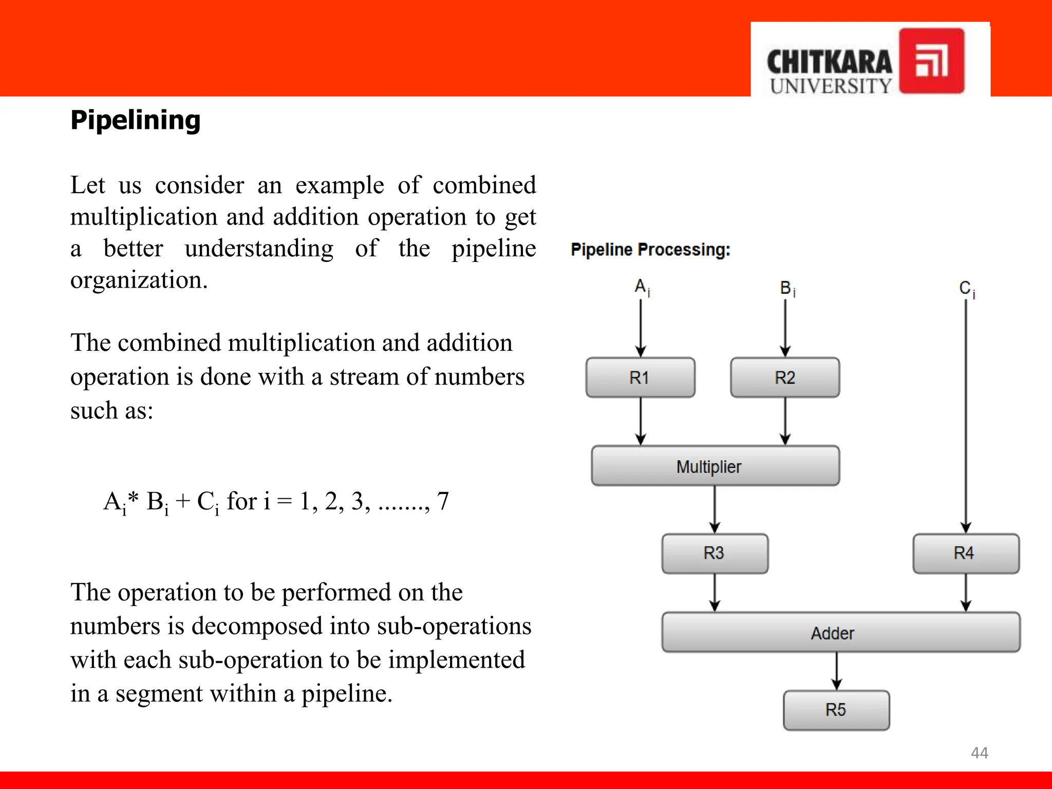 44
Pipelining
Let us consider an example of combined
multiplication and addition operation to get
a better understanding of the pipeline
organization.
The combined multiplication and addition
operation is done with a stream of numbers
such as:
Ai* Bi + Ci for i = 1, 2, 3, ......., 7
The operation to be performed on the
numbers is decomposed into sub-operations
with each sub-operation to be implemented
in a segment within a pipeline.
 