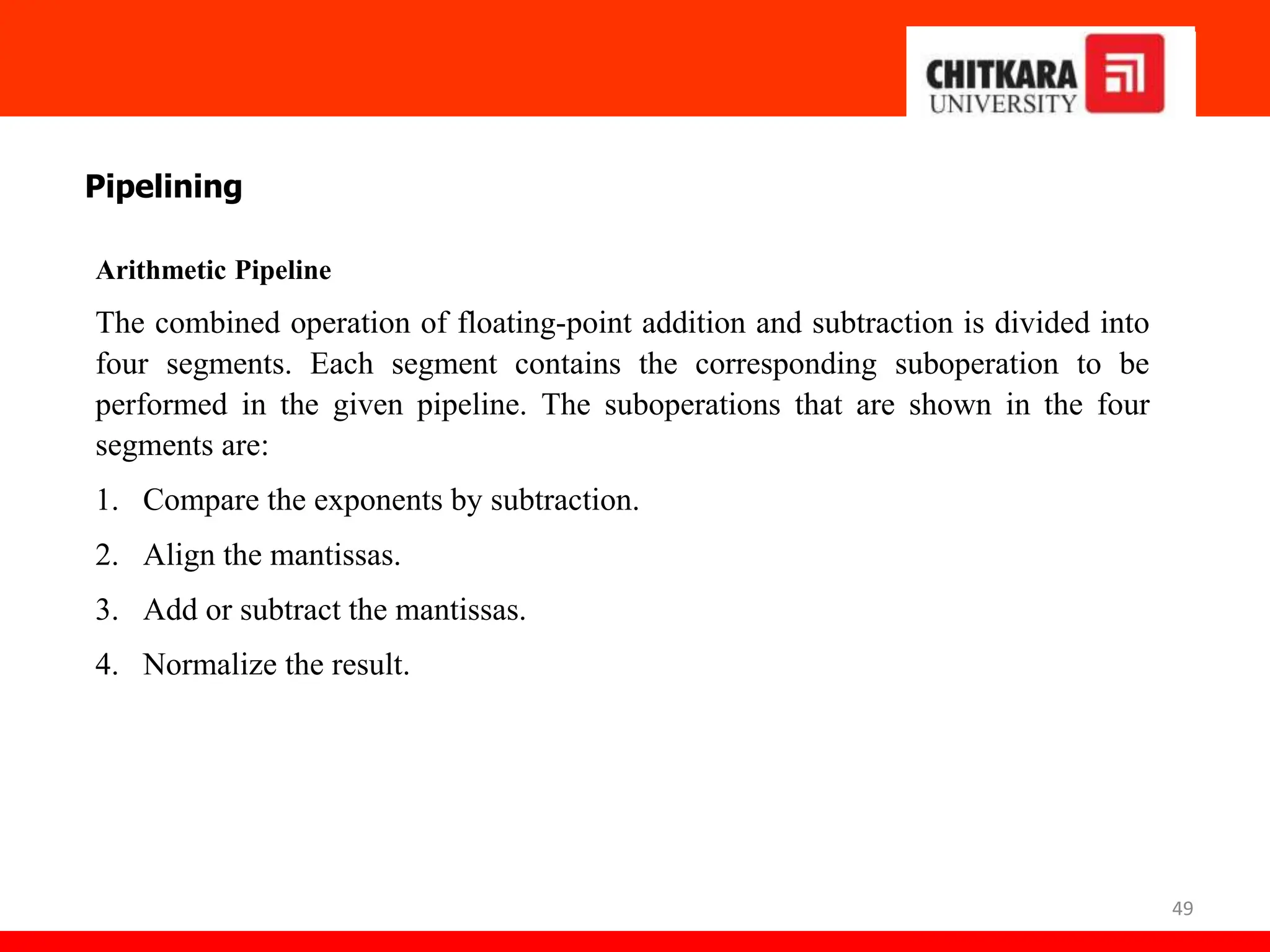 49
Pipelining
Arithmetic Pipeline
The combined operation of floating-point addition and subtraction is divided into
four segments. Each segment contains the corresponding suboperation to be
performed in the given pipeline. The suboperations that are shown in the four
segments are:
1. Compare the exponents by subtraction.
2. Align the mantissas.
3. Add or subtract the mantissas.
4. Normalize the result.
 