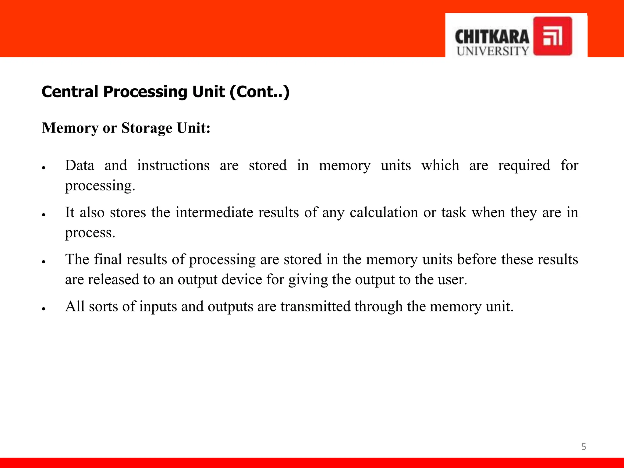5
Central Processing Unit (Cont..)
Memory or Storage Unit:
 Data and instructions are stored in memory units which are required for
processing.
 It also stores the intermediate results of any calculation or task when they are in
process.
 The final results of processing are stored in the memory units before these results
are released to an output device for giving the output to the user.
 All sorts of inputs and outputs are transmitted through the memory unit.
 