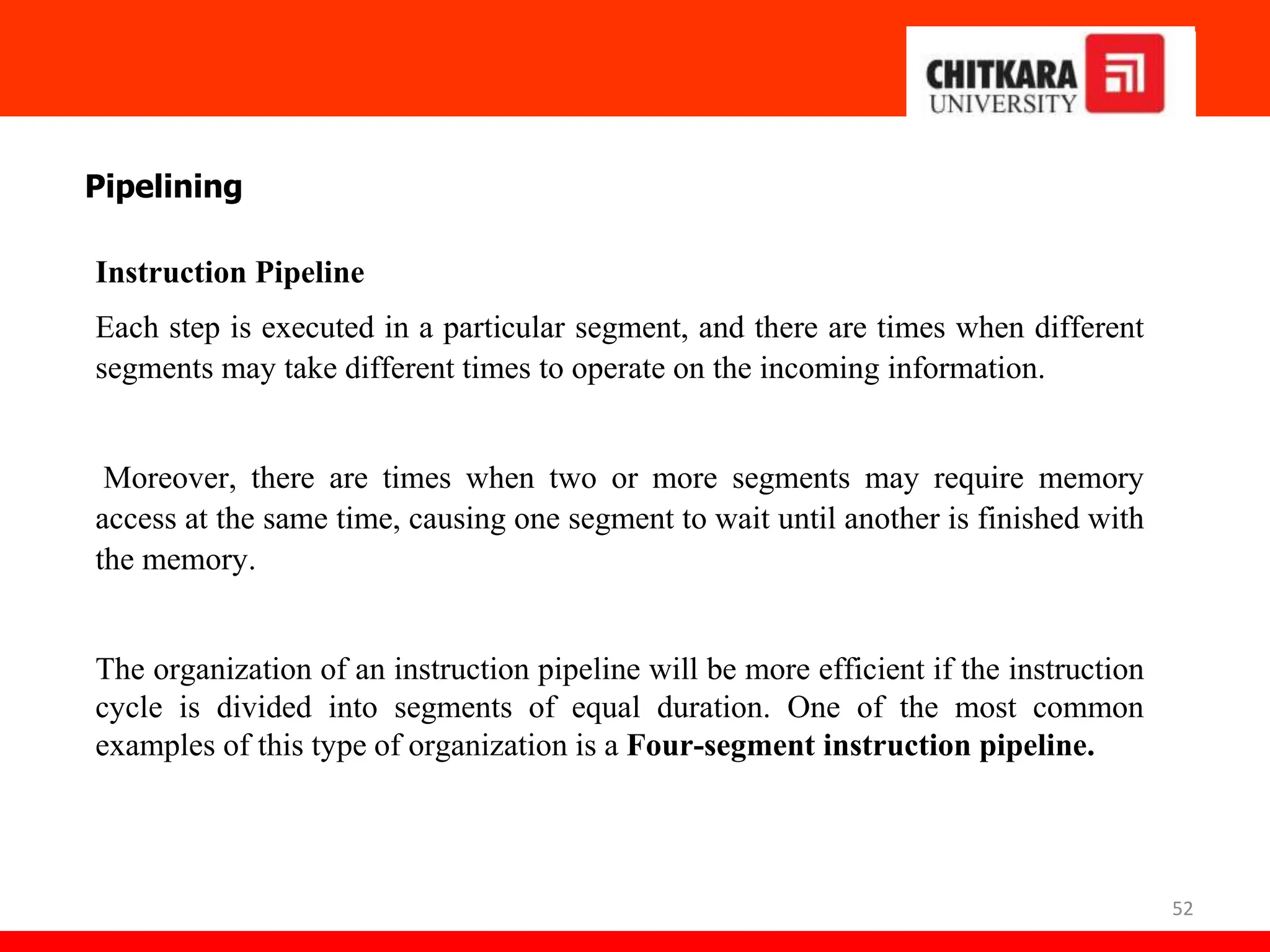 52
Pipelining
Instruction Pipeline
Each step is executed in a particular segment, and there are times when different
segments may take different times to operate on the incoming information.
Moreover, there are times when two or more segments may require memory
access at the same time, causing one segment to wait until another is finished with
the memory.
The organization of an instruction pipeline will be more efficient if the instruction
cycle is divided into segments of equal duration. One of the most common
examples of this type of organization is a Four-segment instruction pipeline.
 