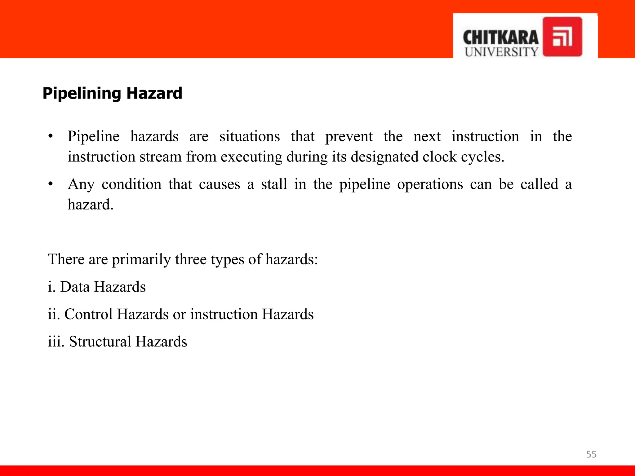 55
Pipelining Hazard
• Pipeline hazards are situations that prevent the next instruction in the
instruction stream from executing during its designated clock cycles.
• Any condition that causes a stall in the pipeline operations can be called a
hazard.
There are primarily three types of hazards:
i. Data Hazards
ii. Control Hazards or instruction Hazards
iii. Structural Hazards
 