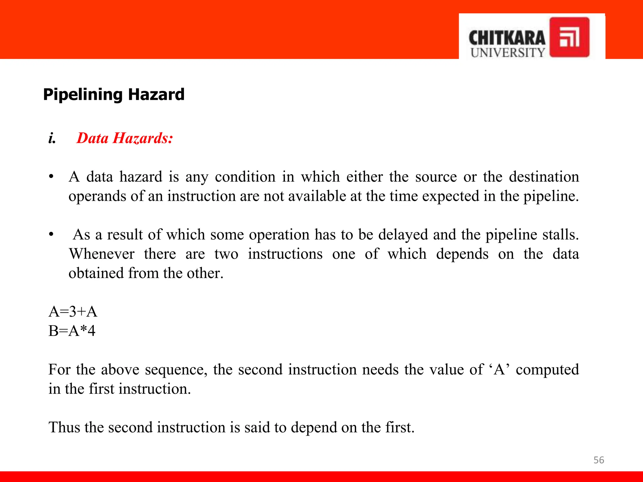 56
Pipelining Hazard
i. Data Hazards:
• A data hazard is any condition in which either the source or the destination
operands of an instruction are not available at the time expected in the pipeline.
• As a result of which some operation has to be delayed and the pipeline stalls.
Whenever there are two instructions one of which depends on the data
obtained from the other.
A=3+A
B=A*4
For the above sequence, the second instruction needs the value of ‘A’ computed
in the first instruction.
Thus the second instruction is said to depend on the first.
 