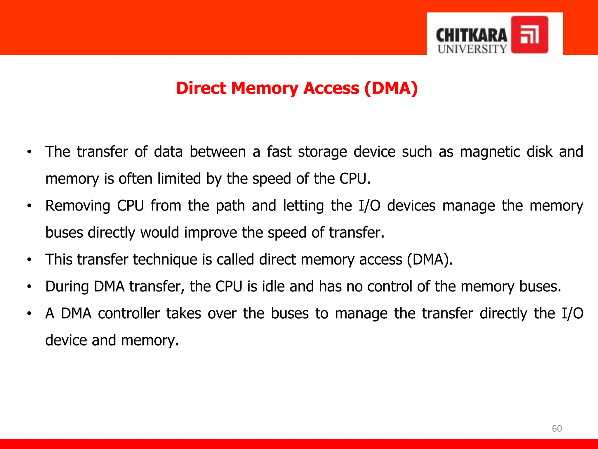60
Direct Memory Access (DMA)
• The transfer of data between a fast storage device such as magnetic disk and
memory is often limited by the speed of the CPU.
• Removing CPU from the path and letting the I/O devices manage the memory
buses directly would improve the speed of transfer.
• This transfer technique is called direct memory access (DMA).
• During DMA transfer, the CPU is idle and has no control of the memory buses.
• A DMA controller takes over the buses to manage the transfer directly the I/O
device and memory.
 